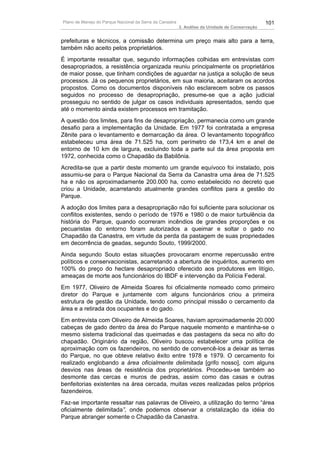 Plano de Manejo do Parque Nacional da Serra da Canastra                                          101
                                                          3. Análise da Unidade de Conservação


prefeituras e técnicos, a comissão determina um preço mais alto para a terra,
também não aceito pelos proprietários.
É importante ressaltar que, segundo informações colhidas em entrevistas com
desapropriados, a resistência organizada reuniu principalmente os proprietários
de maior posse, que tinham condições de aguardar na justiça a solução de seus
processos. Já os pequenos proprietários, em sua maioria, aceitaram os acordos
propostos. Como os documentos disponíveis não esclarecem sobre os passos
seguidos no processo de desapropriação, presume-se que a ação judicial
prosseguiu no sentido de julgar os casos individuais apresentados, sendo que
até o momento ainda existem processos em tramitação.
A questão dos limites, para fins de desapropriação, permanecia como um grande
desafio para a implementação da Unidade. Em 1977 foi contratada a empresa
Zênite para o levantamento e demarcação da área. O levantamento topográfico
estabeleceu uma área de 71.525 ha, com perímetro de 173,4 km e anel de
entorno de 10 km de largura, excluindo toda a parte sul da área proposta em
1972, conhecida como o Chapadão da Babilônia.
Acredita-se que a partir deste momento um grande equívoco foi instalado, pois
assumiu-se para o Parque Nacional da Serra da Canastra uma área de 71.525
ha e não os aproximadamente 200.000 ha, como estabelecido no decreto que
criou a Unidade, acarretando atualmente grandes conflitos para a gestão do
Parque.
A adoção dos limites para a desapropriação não foi suficiente para solucionar os
conflitos existentes, sendo o período de 1976 e 1980 o de maior turbulência da
história do Parque, quando ocorreram incêndios de grandes proporções e os
pecuaristas do entorno foram autorizados a queimar e soltar o gado no
Chapadão da Canastra, em virtude da perda da pastagem de suas propriedades
em decorrência de geadas, segundo Souto, 1999/2000.
Ainda segundo Souto estas situações provocaram enorme repercussão entre
políticos e conservacionistas, acarretando a abertura de inquéritos, aumento em
100% do preço do hectare desapropriado oferecido aos produtores em litígio,
ameaças de morte aos funcionários do IBDF e intervenção da Polícia Federal.
Em 1977, Oliveiro de Almeida Soares foi oficialmente nomeado como primeiro
diretor do Parque e juntamente com alguns funcionários criou a primeira
estrutura de gestão da Unidade, tendo como principal missão o cercamento da
área e a retirada dos ocupantes e do gado.
Em entrevista com Oliveiro de Almeida Soares, haviam aproximadamente 20.000
cabeças de gado dentro da área do Parque naquele momento e mantinha-se o
mesmo sistema tradicional das queimadas e das pastagens da seca no alto do
chapadão. Originário da região, Oliveiro buscou estabelecer uma política de
aproximação com os fazendeiros, no sentido de convencê-los a deixar as terras
do Parque, no que obteve relativo êxito entre 1978 e 1979. O cercamento foi
realizado englobando a área oficialmente delimitada [grifo nosso], com alguns
desvios nas áreas de resistência dos proprietários. Procedeu-se também ao
desmonte das cercas e muros de pedras, assim como das casas e outras
benfeitorias existentes na área cercada, muitas vezes realizadas pelos próprios
fazendeiros.
Faz-se importante ressaltar nas palavras de Oliveiro, a utilização do termo “área
oficialmente delimitada”, onde podemos observar a cristalização da idéia do
Parque abranger somente o Chapadão da Canastra.
 