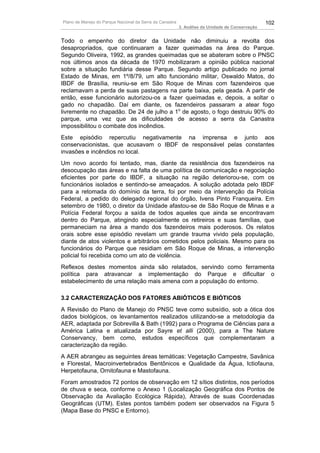 Plano de Manejo do Parque Nacional da Serra da Canastra                                          102
                                                          3. Análise da Unidade de Conservação


Todo o empenho do diretor da Unidade não diminuiu a revolta dos
desapropriados, que continuaram a fazer queimadas na área do Parque.
Segundo Oliveira, 1992, as grandes queimadas que se abateram sobre o PNSC
nos últimos anos da década de 1970 mobilizaram a opinião pública nacional
sobre a situação fundiária desse Parque. Segundo artigo publicado no jornal
Estado de Minas, em 1º/8/79, um alto funcionário militar, Oswaldo Matos, do
IBDF de Brasília, reuniu-se em São Roque de Minas com fazendeiros que
reclamavam a perda de suas pastagens na parte baixa, pela geada. A partir de
então, esse funcionário autorizou-os a fazer queimadas e, depois, a soltar o
gado no chapadão. Daí em diante, os fazendeiros passaram a atear fogo
livremente no chapadão. De 24 de julho a 1o de agosto, o fogo destruiu 90% do
parque, uma vez que as dificuldades de acesso a serra da Canastra
impossibilitou o combate dos incêndios.
Este episódio repercutiu negativamente na imprensa e junto aos
conservacionistas, que acusavam o IBDF de responsável pelas constantes
invasões e incêndios no local.
Um novo acordo foi tentado, mas, diante da resistência dos fazendeiros na
desocupação das áreas e na falta de uma política de comunicação e negociação
eficientes por parte do IBDF, a situação na região deteriorou-se, com os
funcionários isolados e sentindo-se ameaçados. A solução adotada pelo IBDF
para a retomada do domínio da terra, foi por meio da intervenção da Polícia
Federal, a pedido do delegado regional do órgão, Ivens Pinto Franqueira. Em
setembro de 1980, o diretor da Unidade afastou-se de São Roque de Minas e a
Polícia Federal forçou a saída de todos aqueles que ainda se encontravam
dentro do Parque, atingindo especialmente os retireiros e suas famílias, que
permaneciam na área a mando dos fazendeiros mais poderosos. Os relatos
orais sobre esse episódio revelam um grande trauma vivido pela população,
diante de atos violentos e arbitrários cometidos pelos policiais. Mesmo para os
funcionários do Parque que residiam em São Roque de Minas, a intervenção
policial foi recebida como um ato de violência.
Reflexos destes momentos ainda são relatados, servindo como ferramenta
política para atravancar a implementação do Parque e dificultar o
estabelecimento de uma relação mais amena com a população do entorno.

3.2 CARACTERIZAÇÃO DOS FATORES ABIÓTICOS E BIÓTICOS
A Revisão do Plano de Manejo do PNSC teve como subsídio, sob a ótica dos
dados biológicos, os levantamentos realizados utilizando-se a metodologia da
AER, adaptada por Sobrevilla & Bath (1992) para o Programa de Ciências para a
América Latina e atualizada por Sayre et alli (2000), para a The Nature
Conservancy, bem como, estudos específicos que complementaram a
caracterização da região.
A AER abrangeu as seguintes áreas temáticas: Vegetação Campestre, Savânica
e Florestal, Macroinvertebrados Bentônicos e Qualidade da Água, Ictiofauna,
Herpetofauna, Ornitofauna e Mastofauna.
Foram amostrados 72 pontos de observação em 12 sítios distintos, nos períodos
de chuva e seca, conforme o Anexo 1 (Localização Geográfica dos Pontos de
Observação da Avaliação Ecológica Rápida), Através de suas Coordenadas
Geográficas (UTM). Estes pontos também podem ser observados na Figura 5
(Mapa Base do PNSC e Entorno).
 