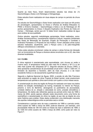 Plano de Manejo do Parque Nacional da Serra da Canastra                                          103
                                                          3. Análise da Unidade de Conservação


Quanto ao meio físico, foram desenvolvidos estudos nas áreas de: (1)
Geomorfologia e Solos e (2) Hidrologia e Hidrogeologia.
Estes estudos foram realizados em duas etapas de campo no período de chuva
e seca.
Os estudos de Geomorfologia e Solos foram realizados com base em 66 pontos
de amostragem, apresentados no Anexo 2 (Pontos de Análise Efetuados no
PNSC e Entorno Imediato – Geomorfologia e Solos e os de Hidrologia em 46
pontos apresentados no Anexo 3 (Quadro Explicativo dos Pontos de Visita em
Campo – Hidrologia, sendo que em 12 deles foram realizadas coletas de água
para análise de sua qualidade.
Outros estudos, seguindo metodologias apropriadas, foram realizados, como:
Análise Socioeconômica, Levantamento Histórico-Cultural, Impactos Ambientais
das Áreas de Mineração de Quartzito; Projeto de Prevenção e Combate a
Incêndios Florestais e a Proposta de Uso Público. Foram utilizados ainda outros
estudos realizados, atualmente, para o Parque como o do pato-mergulhão
(Mergus octocetaseus) e odonatas.
Todos estes estudos envolveram visitas de campo e várias formas de interação
com os funcionários do Parque e diversos atores envolvidos com a UC, das mais
diversas localidades.

3.2.1 CLIMA
O clima regional é caracterizado pela sazonalidade, com chuvas no verão e
inverno seco. A temperatura média do mês mais frio é inferior a 18º C e a do
mês mais quente não ultrapassa 22º C. Segundo estudos de Souza (1993), a
área apresenta características de pluviosidade anual entre 1.000 e 1.500 mm. O
trimestre de dezembro a fevereiro, além de mais chuvoso, é o de maior
excedente hídrico e o de escoamento superficial mais ativo.
Segundo a Agência Nacional de Águas, 2002, a porção do alto São Francisco
está embutida na região de clima Tropical do Brasil central, onde predominam
temperaturas sub quentes e clima semi-úmido com quatro a cinco meses secos.
A caracterização do clima da região do Parque foi realizada com base nos dados
obtidos na estação climatológica da Cemig, localizada no interior do Parque,
próximo a torre do Bentinho, abrangendo os parâmetros de pluviosidade,
umidade relativa do ar, direção e velocidade do vento, pressão atmosférica e
temperatura. Os dados são referentes apenas ao período entre maio de 1999 e
março de 2002, sendo apenas utilizado neste documento como uma forma de
exemplificar a caracterização do clima na região, já que não se dispõe de uma
série histórica para análise. Estes dados evidenciam uma distribuição marcante
dos aportes meteorológicos entre os períodos seco e úmido.
Consideramos o período seco de maio a setembro de 1999 e o período úmido,
entre outubro de 1999 e março de 2000, pode-se observar, por exemplo, uma
pluviosidade média de 106 mm entre os meses de maio e setembro de 1999, e
de 1330 mm entre outubro de 1999 e março de 2000, como pode ser visto na
Figura 7.
 