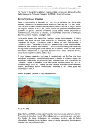 Plano de Manejo do Parque Nacional da Serra da Canastra                                          109
                                                           3. Análise da Unidade de Conservação


Na Figura 10 (na próxima página) é apresentado o mapa dos Compartimentos
do Embasamento Físico da Paisagem do PNSC e Entorno Imediato.

Compartimento das Chapadas
Esse compartimento é formado por três blocos rochosos de destacadas
altitudes, denominados genericamente de chapadões e serras, cujo eixo maior,
com cerca de 100 km, encontra-se orientado no sentido NW-SE. A largura média
do conjunto rochoso é de 27 km, sendo constituído predominantemente pelos
quartzitos do grupo Canastra (Dardenne, 2000). Essas rochas encontram-se
metamorfizadas, fraturadas e falhadas, condicionando fortemente a morfologia
do embasamento físico da paisagem local.
Localmente essas três elevações recebem outras denominações. O bloco
voltado para norte recebe duas: chapadão do Diamante, mais a leste, e
chapadão da Zagaia, posicionado mais a oeste. O bloco intermediário é
conhecido como Chapadão da Babilônia, apresentando outras denominações:
serras das Sete Voltas e do Cemitério. O bloco rochoso voltado para sul recebe
as seguintes denominações locais: serras dos Canteiros, Preta e Santa. Neste
documento utilizaremos as seguintes denominações: bloco Canastra (Norte);
bloco Babilônia (intermediário) e bloco Sul.
O topo dessas elevações rochosas é caracterizado por feições dos tipos
superfícies aplainadas, vertentes ligeiramente inclinadas e cristas rochosas. As
superfícies aplainadas encontram-se bem representadas nos chapadões do
Diamante, Zagaia e Babilônia, onde predominam altitudes acima de 1.400 m,
podendo atingir 1.494 m. Trata-se de uma unidade morfológica com vertentes
suaves, envolvendo baixas declividades, inferiores a 10°, como pode ser
observado na Foto 1.

FOTO 1 - Superfície Aplainada no Chapadão da Canastra.




Foto: L. Piló, 2002.



Segundo Saadi (1991), essas superfícies são testemunhos do aplainamento Sul-
Americano. A cobertura vegetal é formada por campo, campo-cerrado e cerrado.
Em função da baixa declividade, os processos erosivos são de baixa
intensidade, destacando-se, também, nesse contexto, cabeceiras de drenagens
brejosas com campo limpo úmido.
 