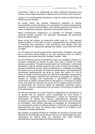 Plano de Manejo do Parque Nacional da Serra da Canastra                                          112
                                                          3. Análise da Unidade de Conservação


concentrado. Trata-se da configuração de várias cabeceiras formadoras dos
diversos cursos d'água associados a afluentes dos rios Grande e São Francisco.
A Figura 11 (na próxima página) apresenta o mapa de classes de Declividade do
PNSC e Entorno Imediato.
Na porção inferior das escarpas destacam-se depósitos de material
coluvionar/tálus na forma de leques, em conseqüência do intenso transporte dos
materiais nas ravinas vertente abaixo, como também pequenos movimentos de
massa. A presença de diversas cachoeiras marca também este setor.
Nesse compartimento destacam-se os quartzitos da formação Canastra,
ocorrendo também quartzitos com pequenas intercalações até expressivas
lentes de material argiloso.
Essas rochas são datadas do proterozóico médio (mais de 1 Ba.), segundo
Dardenne (2000). É muito difícil precisar o comportamento das variações entre
os horizontes mais quartzíticos e suas alternâncias mais xistosas. Para isso
seria necessário um mapeamento geológico de detalhe, o que ainda não foi feito
na região.
Um microrelevo de murundus pode ocorrer nessas áreas. A hipótese mais aceita
para a ocorrência dessas feições é que são cupinzeiros ativos ou inativos,
ressaltados pela erosão diferencial (Penteado-Orellana, 1980).
No bloco Babilônia ocorrem principalmente áreas com pastagens sulcadas por
terracetes, resultantes do pisoteio do gado. Este bloco é cortado por várias
estradas secundárias. Processos erosivos podem ser identificados, normalmente
associados à falta de controle geotécnico dos cortes e aterros das estradas. A
principal interferência humana nesse compartimento é a atividade de extração
de quartzito para a construção civil (pedra de revestimento). Esta atividade está
concentrada, particularmente nas serras do Capão Alto (pontos 27 e 28 do
Anexo 2), Cigano e Canteiros (bloco sul). Não foram observados, nessas lavras,
sistemas de drenagem superficial nem estruturas de dissipação de energia. O
conjunto da atividade vem ocasionando o soterramento de vegetação,
carreamento de sólidos, assoreamento de drenagens e um expressivo impacto
visual, como pôde ser observado nos pontos 26 e 27. Algumas áreas encontram-
se abandonadas sem nenhuma medida de reabilitação (importante passivo
ambiental), o que vem ocasionando focos de erosão e movimentos de massa de
forma generalizada.
Na área das nascentes do rio São Francisco e adjacências, em decorrência de
um grande fluxo de visitantes, ocorre compactação de solos turfosos e
hidromórficos, ocasionada pelo pisoteamento e acesso de automóveis nas
proximidades da estrada. Isto ocasiona, potencialmente, alterações na
circulação da drenagem superficial e na drenagem interna dos solos (diminuição
da porosidade), como também alterações na população de microorganismos.
Há, possivelmente, perda de biótopos brejosos e diminuição da capacidade de
desenvolvimento de raízes. No entanto, esse impacto é de incidência muito
localizada e de média significância.
Nas margens da Estrada Principal do Chapadão da Canastra é possível ainda
identificar focos localizados de processos erosivos e de compactação dos solos,
ocasionados por desvios feitos por motoristas para evitar atoleiros,
particularmente nas proximidades da Portaria Sacramento.
 