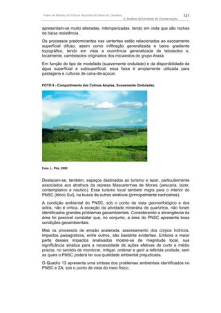 Plano de Manejo do Parque Nacional da Serra da Canastra                                          121
                                                          3. Análise da Unidade de Conservação


apresentam-se muito alteradas, intemperizadas, tendo em vista que são rochas
de baixa resistência.
Os processos predominantes nas vertentes estão relacionados ao escoamento
superficial difuso, assim como infiltração generalizada e baixo gradiente
topográfico, tendo em vista a ocorrência generalizada de latossolos e,
localmente, cambissolos originados dos micaxistos do grupo Araxá.
Em função do tipo de modelado (suavemente ondulado) e da disponibilidade de
água superficial e subsuperficial, essa faixa é amplamente utilizada para
pastagens e culturas de cana-de-açúcar.

FOTO 8 - Compartimento das Colinas Amplas, Suavemente Onduladas.




Foto: L. Piló, 2002



Destacam-se, também, espaços destinados ao turismo e lazer, particularmente
associados aos atrativos da represa Mascarenhas de Morais (pescaria, lazer,
contemplativo e náutico). Esse turismo local também migra para o interior do
PNSC (bloco Sul), na busca de outros atrativos (principalmente cachoeiras).
A condição ambiental do PNSC, sob o ponto de vista geomorfológico e dos
solos, não é crítica. À exceção da atividade minerária de quartzitos, não foram
identificados grandes problemas geoambientais. Considerando a abrangência da
área foi possível constatar que, no conjunto, a área do PNSC apresenta boas
condições geoambientais.
Mas os processos de erosão acelerada, assoreamento dos corpos hídricos,
impactos paisagísticos, entre outros, são bastante evidentes. Embora a maior
parte desses impactos analisados mostre-se de magnitude local, sua
significância sinaliza para a necessidade de ações efetivas de curto e médio
prazos, no sentido de monitorar, mitigar, ordenar e gerir a referida unidade, sem
as quais o PNSC poderá ter sua qualidade ambiental prejudicada.
O Quadro 13 apresenta uma síntese dos problemas ambientais identificados no
PNSC e ZA, sob o ponto de vista do meio físico.
 