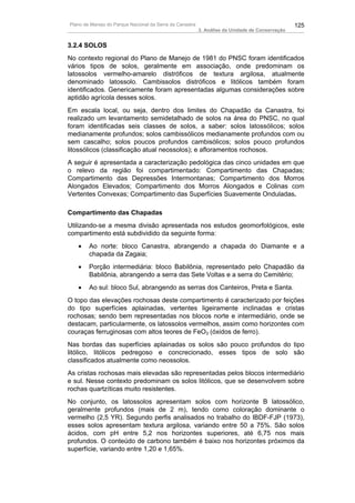 Plano de Manejo do Parque Nacional da Serra da Canastra                                          125
                                                          3. Análise da Unidade de Conservação


3.2.4 SOLOS
No contexto regional do Plano de Manejo de 1981 do PNSC foram identificados
vários tipos de solos, geralmente em associação, onde predominam os
latossolos vermelho-amarelo distróficos de textura argilosa, atualmente
denominado latossolo. Cambissolos distróficos e litólicos também foram
identificados. Genericamente foram apresentadas algumas considerações sobre
aptidão agrícola desses solos.
Em escala local, ou seja, dentro dos limites do Chapadão da Canastra, foi
realizado um levantamento semidetalhado de solos na área do PNSC, no qual
foram identificadas seis classes de solos, a saber: solos latossólicos; solos
medianamente profundos; solos cambissólicos medianamente profundos com ou
sem cascalho; solos poucos profundos cambisólicos; solos pouco profundos
litossólicos (classificação atual neossolos); e afloramentos rochosos.
A seguir é apresentada a caracterização pedológica das cinco unidades em que
o relevo da região foi compartimentado: Compartimento das Chapadas;
Compartimento das Depressões Intermontanas; Compartimento dos Morros
Alongados Elevados; Compartimento dos Morros Alongados e Colinas com
Vertentes Convexas; Compartimento das Superfícies Suavemente Onduladas.

Compartimento das Chapadas
Utilizando-se a mesma divisão apresentada nos estudos geomorfológicos, este
compartimento está subdividido da seguinte forma:
   •    Ao norte: bloco Canastra, abrangendo a chapada do Diamante e a
        chapada da Zagaia;
   •    Porção intermediária: bloco Babilônia, representado pelo Chapadão da
        Babilônia, abrangendo a serra das Sete Voltas e a serra do Cemitério;
   •    Ao sul: bloco Sul, abrangendo as serras dos Canteiros, Preta e Santa.
O topo das elevações rochosas deste compartimento é caracterizado por feições
do tipo superfícies aplainadas, vertentes ligeiramente inclinadas e cristas
rochosas; sendo bem representadas nos blocos norte e intermediário, onde se
destacam, particularmente, os latossolos vermelhos, assim como horizontes com
couraças ferruginosas com altos teores de FeO3 (óxidos de ferro).
Nas bordas das superfícies aplainadas os solos são pouco profundos do tipo
litólico, litólicos pedregoso e concrecionado, esses tipos de solo são
classificados atualmente como neossolos.
As cristas rochosas mais elevadas são representadas pelos blocos intermediário
e sul. Nesse contexto predominam os solos litólicos, que se desenvolvem sobre
rochas quartzíticas muito resistentes.
No conjunto, os latossolos apresentam solos com horizonte B latossólico,
geralmente profundos (mais de 2 m), tendo como coloração dominante o
vermelho (2,5 YR). Segundo perfis analisados no trabalho do IBDF-FJP (1973),
esses solos apresentam textura argilosa, variando entre 50 a 75%. São solos
ácidos, com pH entre 5,2 nos horizontes superiores, até 6,75 nos mais
profundos. O conteúdo de carbono também é baixo nos horizontes próximos da
superfície, variando entre 1,20 e 1,65%.
 