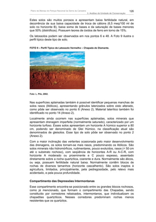 Plano de Manejo do Parque Nacional da Serra da Canastra                                          126
                                                           3. Análise da Unidade de Conservação


Estes solos são muitos porosos e apresentam baixa fertilidade natural, em
decorrência de sua baixa capacidade de troca de cátions (6,5 meq/100 ml de
solo no horizonte B), baixa soma de bases e da saturação de bases menores
que 50% (distróficos). Possuem teores de óxidos de ferro em torno de 15%.
Os latossolos podem ser observados em nos pontos 6 e 48. A Foto 9 ilustra o
perfil típico deste tipo de solo.

FOTO 9 – Perfil Típico de Latossolo Vermelho – Chapada do Diamante.




Foto: L. Pilo, 2002.



Nas superfícies aplainadas também é possível identificar pequenas manchas de
solos rasos (litólicos), apresentando grânulos laterizados sobre xisto alterado,
como pôde ser observado no ponto 8 (Anexo 2). Material laterítico também foi
identificado no ponto 14 (Anexo 2).
Localmente ainda ocorrem nas superfícies aplainadas, solos minerais que
apresentam drenagem imperfeita (normalmente saturado), caracterizado por um
horizonte turfoso. Esses solos apresentam um horizonte A húmico superior a 80
cm, podendo ser denominado de Glei Húmico, na classificação atual são
denominados de gleisolos. Esse tipo de solo pôde ser observado no ponto 2
(Anexo 2).
Com a maior inclinação das vertentes ocasionada pelo maior desenvolvimento
das drenagens, os solos tornam-se mais rasos, predominando os litólicos. São
solos minerais não hidromórficos, rudimentares, pouco evoluídos, rasos (< 50 cm
até o substrato rochoso), com seqüência de horizontes A-R ou A-C-R, com
horizonte A moderado ou proeminente e C pouco espesso, assentado
diretamente sobre a rocha quartzítica, coerente e dura. Normalmente são álicos,
ou seja, possuem fertilidade natural baixa. Normalmente contêm blocos de
rochas de diversos tamanhos (horizonte cascalhento). São solos inaptos à
agricultura, limitados, principalmente, pela pedregosidade, pelo relevo mais
acidentado, e pela pouca profundidade.

Compartimento das Depressões Intermontanas
Esse compartimento encontra-se posicionado entre os grandes blocos rochosos,
como já mencionado, que formam o compartimento das Chapadas, sendo
constituído por corredores rebaixados, intermontanos, que individualizam os
chapadões quartzíticos. Nesses corredores predominam rochas menos
resistentes que os quartzitos.
 