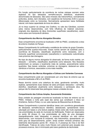 Plano de Manejo do Parque Nacional da Serra da Canastra                                          127
                                                          3. Análise da Unidade de Conservação


Em função particularmente da ocorrência de rochas xistosas ocorrem solos
argilosos do tipo latossolos vermelho-escuro distróficos, atualmente
denominados de latossolos. São solos minerais não hidromórficos, normalmente
profundos, ácidos, bem drenados, com seqüência de horizontes A-B-C e pouca
diferenciação entre os horizontes. Normalmente apresentam baixa fertilidade
natural, com baixa capacidade de troca de cátions.
Já no terço superior do córrego dos Coelhos, no vale dos Cândidos, ocorrem
solos menos desenvolvidos, com forte influência de material coluvionar,
originado dos depósitos de tálus (horizontes superficiais cascalhentos), assim
como solos com horizonte B câmbico.

Compartimento dos Morros Alongados Elevados
Esse compartimento encontra-se localizado a NW do PNSC, constituindo a área
de entorno imediato do Parque.
Nesse Compartimento foi confirmada a existência de rochas do grupo Canastra,
particularmente quartzo-mica-xisto. Essas rochas servem de substrato para a
ocorrência de litossolos, classificado atualmente como neossolos, com o
horizonte superficial concrecionado (cascalhento) e cambissolos subordinados
mais próximos das drenagens.
No topo de alguns morros alongados foi observado, de forma muito restrita, um
latossolo – vermelho, classificados atualmente como latossolo. Nos litossolos
predominam os campos e localmente mata de candeia, possivelmente sobre
quartzitos. Nas baixas vertentes, próximas as drenagens, destacam-se solos
câmbicos e húmicos, associados a uma mata mesófila.

Compartimento dos Morros Alongados e Colinas com Vertentes Convexas
Esse compartimento pode ser caracterizado por uma faixa de entorno que se
encontra localizada a NE e E do PNSC.
Nesse domínio ocorre uma cobertura de solos, geralmente vermelha, muito
argilosa, apresentando duas classes de solos principais: latossolos – vermelho,
distrófico, classificado atualmente como latossolos e cambissolo álico. No
parque não foi observada fase pedregosa nessas unidades de solo.

Compartimento das Colinas Amplas, Suavemente Onduladas
Essa unidade da paisagem encontra-se localizada na faixa de entorno sul do
PNSC, limitada a norte pelo sopé das serras que constituem o bloco sul
(Canteiros, Santa e Preta), e a sul, pela represa de Mascarenhas de Moraes.
Nesse Compartimento é possível identificar áreas com ocorrência generalizada
de latossolos vermelho-escuro distrófico, dessaturado, apresentando baixa
saturação por bases e uma textura argilosa. Esses solos são muito expressivos
nas proximidades da sede do município de Delfinópolis. Podem ser observados
no ponto 58 (Anexo 2), nas proximidades da calha de uma drenagem
(topograficamente mais rebaixada), é possível identificar um solo menos
desenvolvido, com horizonte B incipiente, não hidromórfico, apresentando um
certo grau de desenvolvimento, porém, ainda contém minerais primários não
totalmente decompostos (ponto 58 - Anexo 2). A presença da mica é de fácil
identificação. Trata-se de solos muito friáveis com potencial para atuação dos
processos erosivos. Isto é minimizado pelo baixo gradiente de declividade.
 