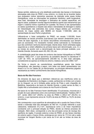 Plano de Manejo do Parque Nacional da Serra da Canastra                                          130
                                                          3. Análise da Unidade de Conservação


Nesse sentido, elaborou-se uma detalhada subdivisão das bacias e microbacias
abrangidas pela área do PNSC e seu entorno, no intuito de se levantar dados
que pudessem indicar elementos passíveis de distinção entre esses limites
hidrográficos, onde as informações de gradiente hidráulico, perfil longitudinal,
área total, densidade de drenagem e estimativa de vazões específicas, em
alguns casos, pudessem suscitar alguma tendência quanto aos mecanismos que
regem o sistema hídrico superficial em questão. No Anexo 5 são apresentados
os dados quantitativos a respeito das áreas e densidades de drenagem e dados
de interpretação das extensões dos cursos d’água obtidos por curvímetro,
através do mapa cedido pelo IBAMA em Escala 1:1000.000, além da
apresentação de seus Perfis Longitudinais.
Utilizando-se a base cartográfica do PNSC, em escala 1:100.000, foram
delimitadas as bacias primárias (sub-bacias) que drenam diretamente para os
níveis de base regionais, e as bacias secundárias (microbacias) que drenam
para as sub-bacias. Foi necessário nomear certas sub-bacias ou microbacias
que não continham nenhuma denominação. Diante disso, foram arbitradas siglas
seguindo-se a ordem alfabética da primeira bacia sem denominação, p.ex. A; e
as iniciais de acordo com a denominação da bacia principal avaliada, p.ex.
ribeirão Grande, formando assim AG, BG, CG, etc.
A contabilização geral das áreas de contorno das bacias hidrográficas no PNSC
totalizou 1992,3 km2, o que aproximou do somatório descrito no decreto-lei nº
1.207 de 1972, de aproximadamente 200.000 ha. A área total calculada,
considerando-se apenas os limites do entorno, totalizou cerca de 2.896,1 km2.
De forma a resumir as características quantitativas gerais das bacias
hidrográficas, são descritas a seguir, com base nos dados apresentados nos
Anexo 4 e 5 e na Tabela 28, já mencionados, os principais elementos julgados
necessários ao melhor conhecimento das bacias hidrográficas.

Bacia do Rio São Francisco
Os divisores de água que a delimitam referem-se aos interflúvios entre os
chapadões do Diamante e da Zagaia, a oeste, perfazendo os limites com a bacia
do rio Araguari; ao sul é limitada pelas serras da Prata e pelo chapadão da
Babilônia, separando-a da bacia do ribeirão Grande, e pelas serras do Baú, e
Capão Alto a sul/sudoeste com a bacia do rios Piumhi e Grande.
Na bacia do rio São Francisco foram identificadas 15 sub-bacias, incluindo-se a
porção de suas cabeceiras como uma sub-bacia individualizada. Totalizou 581,7
km2, sendo 288,5 km2 (49,6%) na área do PNSC e 293,2 km2 (50,4%) no
entorno, o que representa cerca de 14,24% da área do PNSC ou 10,2% da área
de entorno.
Isto corresponde a sua superfície de abrangência até a queda da Casca d’Anta,
sendo a extensão total das drenagens de 462 km. A porção referente a suas
cabeceiras, totalizando 51,2 km2, expressa-se como a de maior importância
condizente com a principal atração do PNSC, devido ao intenso processo de
visitação. Além disso, corresponde a uma das principais zonas de recarga dos
aqüíferos da região. A porção externa à área do PNSC, já nas faixas inseridas
do entorno após a Casca d’Anta, prolonga-se por cerca de 17,5 km até a sede
municipal de Vargem Bonita e por cerca de 8 km até os limites da área de
entorno.
 