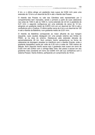 Plano de Manejo do Parque Nacional da Serra da Canastra                                          134
                                                          3. Análise da Unidade de Conservação


8 km, e o último atinge um gradiente mais suave de 0,004 m/m para uma
extensão de 12 km e um desnível de 50 m até o ribeirão das Posses.
O ribeirão das Posses no vale dos Cândidos está representado por 3
compartimentos bem marcados, sendo o primeiro a partir de suas cabeceiras
nas cotas de 1350 m até os 1000 m, numa extensão de 2,6 km e gradiente de
0,21 m/m; o segundo configura-se por uma extensão de cerca de 12 km,
atingindo um gradiente médio de 0,0072 m/m em um desnível de 100 m até a
confluência com o Coelhos. O último perfaz cerca de 4 km e um desnível de 120
m até o ribeirão da Babilônia, num gradiente médio de 0,031 m/m.
O ribeirão da Babilônia corresponde ao maior afluente de sua margem
esquerda, cujos caudais deságuam em uma porção externa aos limites do
PNSC, já na área do entorno. Destaca-se pela extensão elevada de
aproximadamente 28 km. Num primeiro trecho apresenta-se na forma de
cabeceiras de drenagem situadas no interflúvio com o ribeirão Grande, onde o
gradiente topográfico oscila por volta de 0,35 m/m à cotas de 1300 metros de
altitude. Num segundo trecho escoa sob o gradiente mais suave em torno de
0,025 m/m até confluir com o córrego Bela Vista. Daí passa a escoar em seu
gradiente mais constante em torno de 0,0045 m/m até sua confluência com o
sistema Posses / Santo Antônio, perfazendo um comprimento de 16 km.
 