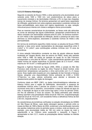 Plano de Manejo do Parque Nacional da Serra da Canastra                                          136
                                                          3. Análise da Unidade de Conservação


3.2.5.2 O Sistema Hidrológico
Segundo os estudos de Souza (1993), a área apresenta uma pluviosidade anual
variando entre 1000 e 1500 mm, com predominância de relevo plano a
suavemente ondulado e de declividades inferiores a 8% no topo das chapadas
(zonas de recarga hídrica). Os terrenos apresentam em geral baixa capacidade
de infiltração, geralmente com solos argilosos associados a substrato rochoso de
baixa permeabilidade, para áreas com regime regularizado, ou seja, variação
intra-anual pouco intensa com cheias e estiagens menos pronunciadas.
Para as mesmas características de pluviosidade, as faixas onde são atribuídas
as zonas de descarga das águas subterrâneas, apresentam predominância de
relevo ondulado com declividades variando entre 8 e 20%. Os terrenos mostram-
se com média a alta capacidade de infiltração, devido a presença de solos mais
arenosos ou areno-argilosos, associados a substrato rochoso de média a alta
permeabilidade.
Em termos de rendimento específico médio mensal, os estudos de Souza (1993)
apontam a área como sendo representativa de descargas específicas entre 5
L/s/km2 e 10 L/s/km2, para contribuições unitárias mínimas com 10 anos de
recorrência.
A única estação hidrométrica constante na área de estudo refere-se àquela
localizada em Vargem Bonita, área de entorno do PNSC, tendo sido operada
entre 1939 e 1989. Os dados de medição de vazão do rio São Francisco
correspondem a uma área de 350 km2, cujas características apontam para uma
média mínima de vazões específicas no período citado de 5,13 l/s.km2, média
máxima de 161 l/s.km2, e média geral de 33,3 l/s.km2.
Segundo a Agência Nacional de Águas (ANA, 2002), a porção do Alto São
Francisco está embutida na região de clima Tropical do Brasil Central, onde
predominam temperaturas sub-quentes e clima semi-úmido com 4 a 5 meses
secos. Essa região está ocupada por uma vegetação do tipo Cerrado e Campos
Gerais, atingindo uma disponibilidade hídrica suficiente de 2.000 a 10.000
m3/hab.Ano, ou seja, valores suficientes para atender a demanda de
abastecimento público da região de drenagem.
Conforme citado em IBDF (1981), os dados hidroclimatológicos referentes ao
balanço hídrico para a região de Delfinópolis, demonstram a presença de
excedentes hídricos entre o período de outubro a março, com déficit hídrico
ocorrendo entre abril a setembro, concomitante a etapa de retirada de água do
solo. A reposição de água no solo ocorre logo após o início do período úmido,
em fins de setembro e início de outubro. Os dados estimados pelo referido
balanço apontam uma precipitação média anual de 1552 mm, evapotranspiração
potencial anual de 1012 mm, com excedente hídrico e deficiência hídrica de 623
e 83 mm, respectivamente.
As características pluviométricas verificadas na estação climatológica da CEMIG
em São Roque de Minas, cujos dados abrangem apenas o período entre os
meses de Maio de 1999 a Março de 2002, evidenciam uma distribuição marcante
dos aportes meteóricos entre os períodos secos e úmidos, onde se observa, por
exemplo, uma pluviosidade média de 106 mm entre os meses de maio e
setembro/99, e de 1330mm entre outubro/99 e março/00. A Figura 7
apresentada no item 3.2.1, mostra as precipitações diárias medidas na referida
estação.
 