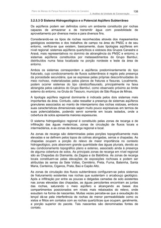 Plano de Manejo do Parque Nacional da Serra da Canastra                                          138
                                                          3. Análise da Unidade de Conservação


3.2.5.3 O Sistema Hidrogeológico e o Potencial Aqüífero Subterrâneo
Os aqüíferos podem ser definidos como um ambiente constituído por rochas
capazes de armazenar e de transmitir água com possibilidade de
aproveitamento por diversos meios e para diversos fins.
Considerando-se os tipos de rochas reconhecidas através dos mapeamentos
geológicos existentes e dos trabalhos de campo na área do PNSC e de seu
entorno, verifica-se que existem, basicamente, duas tipologias aqüíferas em
nível regional: sistemas aqüíferos quartzíticos e xistosos dos Grupos Canastra e
Araxá, mais representativos no domínio de abrangência do PNSC e entorno; e
sistemas aqüíferos constituídos por metassedimentos do Grupo Bambuí,
distribuídos numa faixa localizada na porção nordeste e leste da área de
entorno.
Ambos os sistemas correspondem a aqüíferos predominantemente do tipo
fraturado, cujo condicionamento de fluxos subterrâneos é regido pela presença
da porosidade secundária, que se expressa pelas próprias descontinuidades do
meio rochoso, materializadas pelos planos de fraturas e fissuras. Localmente,
podem ocorrer sistemas do tipo cárstico/fissurado, principalmente na faixa
abrangida pelos calcários do Grupo Bambuí, como observado próximo ao limite
externo do entorno, na Gruta do Tesouro, município de São Roque de Minas.
A tipologia aqüífera regional dominante é indicada pelos dois sistemas mais
importantes da área. Contudo, cabe ressaltar a presença de sistemas aqüíferos
granulares associados ao manto de intemperismo das rochas xistosas, embora
suas características dimensionais sejam muito pouco expressivas em termos de
suas potencialidades, podendo servir somente em locais isolados, onde a
cobertura de solos apresenta maiores espessuras.
O sistema hidrogeológico regional é constituído pelas zonas de recarga e de
infiltração das águas meteóricas, zonas de circulação de fluxos locais e
intermediários, e as zonas de descarga regional e local.
As zonas de recarga são determinadas pelas porções topograficamente mais
elevadas e se definem pelos topos de colinas alongadas, serras e chapadas. As
chapadas ocupam a porção do relevo de maior importância no contexto
hidrogeológico, pois absorvem grande quantidade das águas pluviais, devido ao
seu condicionamento topográfico plano e extenso, associado ainda à presença
de alguma cobertura de solos. As principais zonas de recarga em nível regional
são as Chapadas do Diamante, da Zagaia e da Babilônia. As zonas de recarga
locais constituem-se pelas elevações de exposições rochosas e podem ser
atribuídas às serras da Sete Voltas, Cemitério, Preta, Furna, Bateinha, Santa
Maria, Canteiros, Ciganos, Prata, Baú e Capão Alto.
As zonas de circulação dos fluxos subterrâneos configuram-se pelos sistemas
de fraturamento existentes nas rochas que sustentam o arcabouço geológico.
Após a infiltração por entre as poucas e delgadas camadas de solo existentes
nas zonas elevadas das chapadas, as águas percolantes encontram as juntas
das rochas, saturando o meio aqüífero e alcançando as bases dos
compartimentos posicionados em níveis mais rebaixados do relevo, onde
exsudam na forma de nascentes. Muitas vezes percebe-se que a exsudação do
lençol dá-se pela interferência de rochas de menor permeabilidade como os
xistos e filitos em contatos com as rochas quartzíticas que ocupam, geralmente,
a porção superior do pacote. Tais nascentes são denominadas fontes de
contato.
 