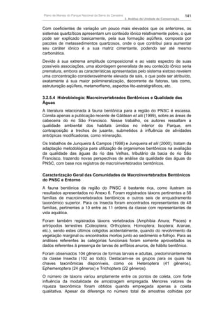 Plano de Manejo do Parque Nacional da Serra da Canastra                                          141
                                                          3. Análise da Unidade de Conservação


Com coeficientes de variação um pouco mais elevados que os anteriores, os
sistemas quartzíticos apresentam um conteúdo iônico relativamente pobre, o que
pode ser explicado basicamente, pela sua formação aqüífera, composta por
pacotes de metassedimentos quartzosos, onde o que contribui para aumentar
seu caráter iônico é a sua matriz cimentante, podendo ser até mesmo
carbonática.
Devido à sua extrema amplitude composicional e ao vasto espectro de suas
possíveis associações, uma abordagem generalista de seu conteúdo iônico seria
prematura, embora as características apresentadas pelo sistema xistoso revelem
uma concentração consideravelmente elevada de sais, o que pode ser atribuído,
exatamente à sua maior polimineralização, decorrente de fatores, tais como,
estruturação aqüífera, metamorfismo, aspectos lito-estratigráficos, etc.

3.2.5.4 Hidrobiologia: Macroinvertebrados Bentônicos e Qualidade das
Águas
A literatura relacionada à fauna bentônica para a região do PNSC é escassa.
Consta apenas a publicação recente de Gãldean et alii (1999), sobre as áreas de
cabeceira do rio São Francisco. Nesse trabalho, os autores ressaltam a
qualidade ambiental dos habitats úmidos no interior do Parque, em
contraposição a trechos de jusante, submetidos à influência de atividades
antrópicas modificadoras, como mineração.
Os trabalhos de Junqueira & Campos (1998) e Junqueira et alii (2000), tratam da
adaptação metodológica para utilização de organismos bentônicos na avaliação
da qualidade das águas do rio das Velhas, tributário da bacia do rio São
Francisco, trazendo novas perspectivas de análise da qualidade das águas do
PNSC, com base nos registros de macroinvertebrados bentônicos.

Caracterização Geral das Comunidades de Macroinvertebrados Bentônicos
do PNSC e Entorno
A fauna bentônica da região do PNSC é bastante rica, como ilustram os
resultados apresentados no Anexo 6. Foram registrados táxons pertinentes a 58
famílias de macroinvertebrados bentônicos e outros seis de enquadramento
taxonômico superior. Para os Insecta foram encontrados representantes de 48
famílias, pertinentes a 10 entre as 11 ordens da classe com representantes de
vida aquática.
Foram também registrados táxons vertebrados (Amphibia Anura; Pisces) e
artrópodos terrestres (Coleoptera; Orthoptera; Homoptera; Isoptera; Aranae,
etc.), sendo estes últimos coligidos acidentalmente, quando do revolvimento da
vegetação marginal ou encontrados mortos junto ao sedimento e folhiço. Para as
análises referentes às categorias funcionais foram somente aproveitados os
dados referentes à presença de larvas de anfíbios anuros, de hábito bentônico.
Foram observados 104 gêneros de formas larvais e adultas, predominantemente
da classe Insecta (102 ao todo). Destacam-se os grupos para os quais há
chaves taxonômicas disponíveis, como os Heteroptera (41 gêneros),
Ephemeroptera (24 gêneros) e Trichoptera (22 gêneros).
O número de táxons variou amplamente entre os pontos de coleta, com forte
influência da modalidade de amostragem empregada. Menores valores de
riqueza taxonômica foram obtidos quando empregada apenas a coleta
qualitativa. Apesar da diferença no número total de amostras colhidas por
 