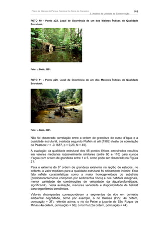 Plano de Manejo do Parque Nacional da Serra da Canastra                                          148
                                                          3. Análise da Unidade de Conservação


FOTO 10 - Ponto p22, Local de Ocorrência de um dos Maiores Índices de Qualidade
Estrutural.




Foto: L. Bedê, 2001.



FOTO 11 - Ponto p29, Local de Ocorrência de um dos Menores Índices de Qualidade
Estrutural.




Foto: L. Bedê, 2001.


Não foi observada correlação entre a ordem de grandeza do curso d’água e a
qualidade estrutural, avaliada segundo Plafkin et alii (1989) (teste de correlação
de Pearson: r = -0.1687, p = 0,23, N = 45).
A avaliação da qualidade estrutural dos 45 pontos lóticos amostrados resultou
em valores medianos razoavelmente similares (entre 90 e 110) para cursos
d’água com ordem de grandeza entre 1 e 5, como pode ser observado na Figura
21.
Para o extremo da 6a ordem de grandeza existente na região de estudos, no
entanto, o valor mediano para a qualidade estrutural foi nitidamente inferior. Este
fato reflete características como a maior homogeneidade do substrato
(predominantemente composto por sedimentos finos) e dos habitats marginais,
menor variedade de combinações de velocidade da água/profundidade,
significando, nesta avaliação, menores variedade e disponibilidade de habitat
para organismos bentônicos.
Valores discrepantes corresponderam a segmentos de rios em contexto
ambiental degradado, como por exemplo, o rio Bateias (P29, 4a ordem,
pontuação = 37), referido acima; o rio do Peixe a jusante de São Roque de
Minas (4a ordem, pontuação = 66); o rio Piuí (5a ordem, pontuação = 44).
 