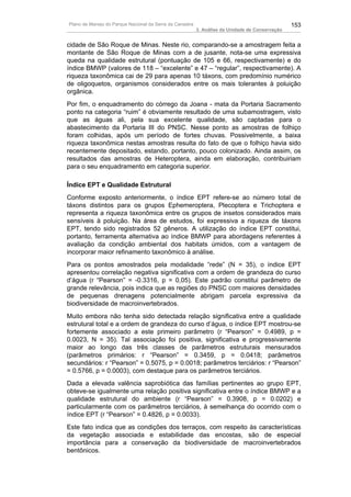Plano de Manejo do Parque Nacional da Serra da Canastra                                          153
                                                          3. Análise da Unidade de Conservação


cidade de São Roque de Minas. Neste rio, comparando-se a amostragem feita a
montante de São Roque de Minas com a de jusante, nota-se uma expressiva
queda na qualidade estrutural (pontuação de 105 e 66, respectivamente) e do
índice BMWP (valores de 118 – “excelente” e 47 – “regular”, respectivamente). A
riqueza taxonômica cai de 29 para apenas 10 táxons, com predomínio numérico
de oligoquetos, organismos considerados entre os mais tolerantes à poluição
orgânica.
Por fim, o enquadramento do córrego da Joana - mata da Portaria Sacramento
ponto na categoria “ruim” é obviamente resultado de uma subamostragem, visto
que as águas ali, pela sua excelente qualidade, são captadas para o
abastecimento da Portaria III do PNSC. Nesse ponto as amostras de folhiço
foram colhidas, após um período de fortes chuvas. Possivelmente, a baixa
riqueza taxonômica nestas amostras resulta do fato de que o folhiço havia sido
recentemente depositado, estando, portanto, pouco colonizado. Ainda assim, os
resultados das amostras de Heteroptera, ainda em elaboração, contribuiriam
para o seu enquadramento em categoria superior.

Índice EPT e Qualidade Estrutural
Conforme exposto anteriormente, o índice EPT refere-se ao número total de
táxons distintos para os grupos Ephemeroptera, Plecoptera e Trichoptera e
representa a riqueza taxonômica entre os grupos de insetos considerados mais
sensíveis à poluição. Na área de estudos, foi expressiva a riqueza de táxons
EPT, tendo sido registrados 52 gêneros. A utilização do índice EPT constitui,
portanto, ferramenta alternativa ao índice BMWP para abordagens referentes à
avaliação da condição ambiental dos habitats úmidos, com a vantagem de
incorporar maior refinamento taxonômico à análise.
Para os pontos amostrados pela modalidade “rede” (N = 35), o índice EPT
apresentou correlação negativa significativa com a ordem de grandeza do curso
d’água (r “Pearson” = -0.3316, p = 0,05). Este padrão constitui parâmetro de
grande relevância, pois indica que as regiões do PNSC com maiores densidades
de pequenas drenagens potencialmente abrigam parcela expressiva da
biodiversidade de macroinvertebrados.
Muito embora não tenha sido detectada relação significativa entre a qualidade
estrutural total e a ordem de grandeza do curso d’água, o índice EPT mostrou-se
fortemente associado a este primeiro parâmetro (r “Pearson” = 0.4989, p =
0.0023, N = 35). Tal associação foi positiva, significativa e progressivamente
maior ao longo das três classes de parâmetros estruturais mensurados
(parâmetros primários: r “Pearson” = 0.3459, p = 0.0418; parâmetros
secundários: r “Pearson” = 0.5075, p = 0.0018; parâmetros terciários: r “Pearson”
= 0.5766, p = 0.0003), com destaque para os parâmetros terciários.
Dada a elevada valência saprobiótica das famílias pertinentes ao grupo EPT,
obteve-se igualmente uma relação positiva significativa entre o índice BMWP e a
qualidade estrutural do ambiente (r “Pearson” = 0.3908, p = 0.0202) e
particularmente com os parâmetros terciários, à semelhança do ocorrido com o
índice EPT (r “Pearson” = 0.4826, p = 0.0033).
Este fato indica que as condições dos terraços, com respeito às características
da vegetação associada e estabilidade das encostas, são de especial
importância para a conservação da biodiversidade de macroinvertebrados
bentônicos.
 