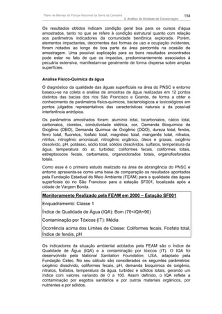 Plano de Manejo do Parque Nacional da Serra da Canastra                                          154
                                                          3. Análise da Unidade de Conservação


Os resultados obtidos indicam condição geral boa para os cursos d’água
amostrados, tanto no que se refere à condição estrutural quanto com relação
aos parâmetros indicadores da comunidade bentônica explorada. Porém,
elementos impactantes, decorrentes das formas de uso e ocupação incidentes,
foram notados ao longo de boa parte da área percorrida na ocasião de
amostragem. Uma possível explicação para os bons resultados encontrados
pode estar no fato de que os impactos, predominantemente associados à
pecuária extensiva, manifestam-se geralmente de forma dispersa sobre amplas
superfícies.

Análise Físico-Química da água
O diagnóstico da qualidade das águas superficiais na área do PNSC e entorno
baseou-se na coleta e análise de amostras de água realizadas em 12 pontos
distintos das bacias dos rios São Francisco e Grande, de forma a obter o
conhecimento de parâmetros físico-químicos, bacteriológicos e toxicológicos em
pontos julgados representativos das características naturais e da possível
interferência antrópica.
Os parâmetros amostrados foram: alumínio total, bicarbonatos, cálcio total,
carbonatos, cloretos, condutividade elétrica, cor, Demanda Bioquímica de
Oxigênio (DBO), Demanda Química de Oxigênio (DQO), dureza total, fenóis,
ferro total, fluoretos, fosfato total, magnésio total, manganês total, nitratos,
nitritos, nitrogênio amoniacal, nitrogênio orgânico, óleos e graxas, oxigênio
dissolvido, pH, potássio, sódio total, sólidos dissolvidos, sulfatos, temperatura da
água, temperatura do ar, turbidez; coliformes fecais, coliformes totais,
estreptococos fecais, carbamatos, organoclorados totais, organofosforados
totais.
Como esse é o primeiro estudo realizado na área de abrangência do PNSC e
entorno apresenta-se como uma base de comparação os resultados apontados
pela Fundação Estadual do Meio Ambiente (FEAM) para a qualidade das águas
superficiais do rio São Francisco para a estação SF001, localizada após a
cidade de Vargem Bonita.

Monitoramento Realizado pela FEAM em 2000 – Estação SF001
Enquadramento: Classe 1
Índice de Qualidade de Água (IQA): Bom (70<IQA<90)
Contaminação por Tóxicos (IT): Média
Ocorrência acima dos Limites de Classe: Coliformes fecais, Fosfato total,
Índice de fenóis, pH

Os indicadores da situação ambiental adotados pela FEAM são o Índice de
Qualidade de Água (IQA) e a contaminação por tóxicos (IT). O IQA foi
desenvolvido pela National Sanitation Foundation, USA, adaptado pela
Fundação Cetec. No seu cálculo são considerados os seguintes parâmetros:
oxigênio dissolvido, coliformes fecais, pH, demanda bioquímica de oxigênio,
nitratos, fosfatos, temperatura da água, turbidez e sólidos totais, gerando um
índice com valores variando de 0 a 100. Assim definido, o IQA reflete a
contaminação por esgotos sanitários e por outros materiais orgânicos, por
nutrientes e por sólidos.
 