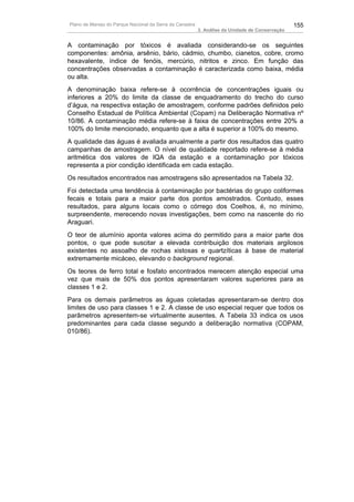 Plano de Manejo do Parque Nacional da Serra da Canastra                                          155
                                                          3. Análise da Unidade de Conservação


A contaminação por tóxicos é avaliada considerando-se os seguintes
componentes: amônia, arsênio, bário, cádmio, chumbo, cianetos, cobre, cromo
hexavalente, índice de fenóis, mercúrio, nitritos e zinco. Em função das
concentrações observadas a contaminação é caracterizada como baixa, média
ou alta.
A denominação baixa refere-se à ocorrência de concentrações iguais ou
inferiores a 20% do limite da classe de enquadramento do trecho do curso
d’água, na respectiva estação de amostragem, conforme padrões definidos pelo
Conselho Estadual de Política Ambiental (Copam) na Deliberação Normativa nº
10/86. A contaminação média refere-se à faixa de concentrações entre 20% a
100% do limite mencionado, enquanto que a alta é superior a 100% do mesmo.
A qualidade das águas é avaliada anualmente a partir dos resultados das quatro
campanhas de amostragem. O nível de qualidade reportado refere-se à média
aritmética dos valores de IQA da estação e a contaminação por tóxicos
representa a pior condição identificada em cada estação.
Os resultados encontrados nas amostragens são apresentados na Tabela 32.
Foi detectada uma tendência à contaminação por bactérias do grupo coliformes
fecais e totais para a maior parte dos pontos amostrados. Contudo, esses
resultados, para alguns locais como o córrego dos Coelhos, é, no mínimo,
surpreendente, merecendo novas investigações, bem como na nascente do rio
Araguari.
O teor de alumínio aponta valores acima do permitido para a maior parte dos
pontos, o que pode suscitar a elevada contribuição dos materiais argilosos
existentes no assoalho de rochas xistosas e quartzíticas à base de material
extremamente micáceo, elevando o background regional.
Os teores de ferro total e fosfato encontrados merecem atenção especial uma
vez que mais de 50% dos pontos apresentaram valores superiores para as
classes 1 e 2.
Para os demais parâmetros as águas coletadas apresentaram-se dentro dos
limites de uso para classes 1 e 2. A classe de uso especial requer que todos os
parâmetros apresentem-se virtualmente ausentes. A Tabela 33 indica os usos
predominantes para cada classe segundo a deliberação normativa (COPAM,
010/86).
 