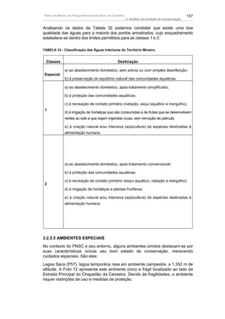 Plano de Manejo do Parque Nacional da Serra da Canastra                                          157
                                                          3. Análise da Unidade de Conservação


Analisando os dados da Tabela 32 podemos constatar que existe uma boa
qualidade das águas para a maioria dos pontos amostrados, cujo enquadramento
estabelece-se dentro dos limites permitidos para as classes 1 e 2.

TABELA 33 - Classificação das Águas Interiores do Território Mineiro.


  Classes                                         Destinação

              a) ao abastecimento doméstico, sem prévia ou com simples desinfecção;
 Especial
              b) à preservação do equilíbrio natural das comunidades aquáticas.

              a) ao abastecimento doméstico, após tratamento simplificado;

              b) à proteção das comunidades aquáticas;

              c) à recreação de contato primário (natação, esqui aquático e mergulho);
 1
              d) à irrigação de hortaliças que são consumidas e de frutas que se desenvolvem
              rentes ao solo e que sejam ingeridas cruas, sem remoção de película;

              e) à criação natural e/ou intensiva (aqüicultura) de espécies destinadas à
              alimentação humana.




              a) ao abastecimento doméstico, após tratamento convencional;

              b) à proteção das comunidades aquáticas;

              c) à recreação de contato primário (esqui aquático, natação e mergulho);
 2
              d) à irrigação de hortaliças e plantas frutíferas;

              e) à criação natural e/ou intensiva (aqüicultura) de espécies destinadas à
              alimentação humana.




3.2.5.5 AMBIENTES ESPECIAIS
No contexto do PNSC e seu entorno, alguns ambientes úmidos destacam-se por
suas características únicas seu bom estado de conservação, merecendo
cuidados especiais. São eles:
Lagoa Seca (P57): lagoa temporária rasa em ambiente campestre, a 1.352 m de
altitude. A Foto 12 apresenta este ambiente único e frágil localizado ao lado da
Estrada Principal do Chapadão da Canastra. Devido às fragilidades, o ambiente
requer restrições de uso e medidas de proteção.
 