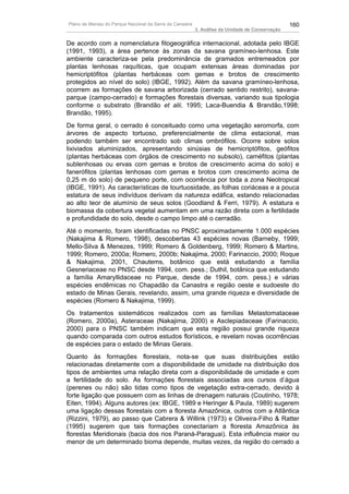 Plano de Manejo do Parque Nacional da Serra da Canastra                                          160
                                                          3. Análise da Unidade de Conservação


De acordo com a nomenclatura fitogeográfica internacional, adotada pelo IBGE
(1991, 1993), a área pertence às zonas da savana gramíneo-lenhosa. Este
ambiente caracteriza-se pela predominância de gramados entremeados por
plantas lenhosas raquíticas, que ocupam extensas áreas dominadas por
hemicriptófitos (plantas herbáceas com gemas e brotos de crescimento
protegidos ao nível do solo) (IBGE, 1992). Além da savana gramíneo-lenhosa,
ocorrem as formações de savana arborizada (cerrado sentido restrito), savana-
parque (campo-cerrado) e formações florestais diversas, variando sua tipologia
conforme o substrato (Brandão et alii, 1995; Laca-Buendia & Brandão,1998;
Brandão, 1995).
De forma geral, o cerrado é conceituado como uma vegetação xeromorfa, com
árvores de aspecto tortuoso, preferencialmente de clima estacional, mas
podendo também ser encontrado sob climas ombrófilos. Ocorre sobre solos
lixiviados aluminizados, apresentando sinúsias de hemicriptófitos, geófitos
(plantas herbáceas com órgãos de crescimento no subsolo), caméfitos (plantas
sublenhosas ou ervas com gemas e brotos de crescimento acima do solo) e
fanerófitos (plantas lenhosas com gemas e brotos com crescimento acima de
0,25 m do solo) de pequeno porte, com ocorrência por toda a zona Neotropical
(IBGE, 1991). As características de tourtuosidade, as folhas coriáceas e a pouca
estatura de seus indivíduos derivam da natureza edáfica, estando relacionadas
ao alto teor de alumínio de seus solos (Goodland & Ferri, 1979). A estatura e
biomassa da cobertura vegetal aumentam em uma razão direta com a fertilidade
e profundidade do solo, desde o campo limpo até o cerradão.
Até o momento, foram identificadas no PNSC aproximadamente 1.000 espécies
(Nakajima & Romero, 1998), descobertas 43 espécies novas (Barneby, 1999;
Mello-Silva & Menezes, 1999; Romero & Goldenberg, 1999; Romero & Martins,
1999; Romero, 2000a; Romero, 2000b; Nakajima, 2000; Farinaccio, 2000; Roque
& Nakajima, 2001, Chautems, botânico que está estudando a família
Gesneriaceae no PNSC desde 1994, com. pess.; Duthil, botânica que estudando
a família Amaryllidaceae no Parque, desde de 1994, com. pess.) e várias
espécies endêmicas no Chapadão da Canastra e região oeste e sudoeste do
estado de Minas Gerais, revelando, assim, uma grande riqueza e diversidade de
espécies (Romero & Nakajima, 1999).
Os tratamentos sistemáticos realizados com as famílias Melastomataceae
(Romero, 2000a), Asteraceae (Nakajima, 2000) e Asclepiadaceae (Farinaccio,
2000) para o PNSC também indicam que esta região possui grande riqueza
quando comparada com outros estudos florísticos, e revelam novas ocorrências
de espécies para o estado de Minas Gerais.
Quanto às formações florestais, nota-se que suas distribuições estão
relacionadas diretamente com a disponibilidade de umidade na distribuição dos
tipos de ambientes uma relação direta com a disponibilidade de umidade e com
a fertilidade do solo. As formações florestais associadas aos cursos d’água
(perenes ou não) são tidas como tipos de vegetação extra-cerrado, devido à
forte ligação que possuem com as linhas de drenagem naturais (Coutinho, 1978;
Eiten, 1994). Alguns autores (ex: IBGE, 1989 e Heringer & Paula, 1989) sugerem
uma ligação dessas florestais com a floresta Amazônica, outros com a Atlântica
(Rizzini, 1979), ao passo que Cabrera & Willink (1973) e Oliveira-Filho & Ratter
(1995) sugerem que tais formações conectariam a floresta Amazônica às
florestas Meridionais (bacia dos rios Paraná-Paraguai). Esta influência maior ou
menor de um determinado bioma depende, muitas vezes, da região do cerrado a
 