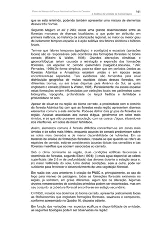 Plano de Manejo do Parque Nacional da Serra da Canastra                                          161
                                                          3. Análise da Unidade de Conservação


que se está referindo, podendo também apresentar uma mistura de elementos
desses três biomas.
Segundo Meguro et alii (1996), existe uma grande dissimilaridade entre as
florestas montanas de diversas localidades, o que pode ser atribuído, em
primeira instância, ao histórico da colonização regional, ao maior ou menor grau
de isolamento temporo-espacial e à ação seletiva dos fatores abióticos e bióticos
locais.
Tem-se que fatores temporais (geológico e ecológico) e espaciais (variações
locais) são os responsáveis pela ocorrência das formações florestais no bioma
cerrado (Ribeiro & Walter, 1998). Grandes alterações climáticas e
geomorfológicas teriam causado a retratação e expansão das formações
florestais, em especial no período quaternário (Salgado-Labouriau, 1994;
Fernades, 1998).De forma simplista, pode-se dizer que em períodos úmidos as
florestas Atlântica e Amazônica estariam unidas e em épocas secas
encontravam-se separadas. Tais evidências são fornecidas pela atual
distribuição geográfica de muitas espécies típicas dessas florestas, em
diferentes biomas, ou em áreas disjuntas pela América do Sul, as quais
englobam o cerrado (Ribeiro & Walter, 1998). Paralelamente, na escala espacial
estas formações seriam influenciadas por variações locais em parâmetros como
hidrografia, topografia, profundidade do lençol freático e fertilidade e
profundidade do solo.
Apesar de situar-se na região do bioma cerrado, a proximidade com o domínio
da floresta Atlântica faz com que as florestas nesta região apresentem diversos
elementos comuns a este ambiente. Pode-se definir dois grupos de florestas na
região. Aquelas associadas aos cursos d’água, geralmente em solos mais
úmidos, e as que não possuem associação com os cursos d’água, situando-se
nos interflúvios, em solos de maior fertilidade.
Assim, elementos comuns à floresta Atlântica concentram-se em zonas mais
úmidas e de solos mais férteis, enquanto aqueles de cerrado predominam sobre
os solos mais drenados e de menor disponibilidade de nutrientes. Em se
tratando de análise de formações florestais, ressalta-se que quando se refere às
espécies de cerrado, está-se considerando àquelas típicas dos cerradões e das
florestas mesófilas que ocorrem associadas ao cerrado.
Sob o clima dominante na região, duas condições edáficas favorecem a
ocorrência de florestas, segundo Eiten (1994): (i) mais água disponível às raízes
superficiais (até 2-3 m de profundidade) das árvores durante a estação seca e,
(ii) maior fertilidade do solo. Uma destas condições, sem a outra, pode ser
suficiente para favorecer o desenvolvimento de uma vegetação florestal.
Em razão dos usos anteriores á criação do PNSC e, principalmente, ao uso do
fogo para manejo de pastagens, todas as formações florestais existentes na
região, já sofreram, em graus diferentes, algum tipo de alteração. Algumas
árvores remanescentes de condições primárias podem ser encontradas, mas em
seu conjunto, a cobertura florestal encontra-se em estágio secundário.
O PNSC, incluído nos domínios do bioma cerrado, apresenta praticamente todas
as fitofisionomias que englobam formações florestais, savânicas e campestres,
conforme apresentado no Quadro 16, disposto adiante.
Em função das variações nos aspectos edáficos e disponibilidade de umidade,
as seguintes tipologias podem ser observadas na região:
 