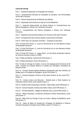 LISTA DE FOTOS
Foto 1 - Superfície Aplainada no Chapadão da Canastra
Foto 2 - Escarpamento Rochoso do Chapadão da Canastra, nas Proximidades
do Rio São Francisco
Foto 3 - Intenso Assoreamento do Ribeirão das Bateias
Foto 4 - Depressão Intermontana do Vale do Fumal (Babilônia)
Foto 5 - Voçoroca Desenvolvida em Rocha Xistosa no Compartimento dos
Morros Alongados e Colinas com Vertentes Convexas
Foto 6 - Compartimento dos Morros Alongados e Colinas com Vertentes
Convexas
Foto 7 - Depósitos Aluviais Diamantíferos em Terraço do Rio São Francisco
Foto 8 - Compartimento das Colinas Amplas, Suavemente Onduladas
Foto 9 - Perfil Típico de Latossolo Vermelho – Chapada do Diamante
Foto 10 Ponto P22 (Anexo 1), Local de Ocorrência de um dos Maiores Índices
de Qualidade Estrutural
Foto 11 Ponto P29 (Anexo 1), Local de Ocorrência de um dos Menores Índices
de Qualidade Estrutural
Foto 12 Ponto P57 (Anexo 1). “Lagoa Seca”, um dos Raros Ambientes Lênticos
em Área de Campos Limpos no PNSC
Foto 13 Brejo de Altitude, Gurita Ponto P30 (Anexo 1)
Foto 14 Matas Paludosas, Ponto P30 (Anexo 1)
Foto 15 Vale do Córrego do Coelho, Livre do Uso Agropecuário Há Cerca de 20
Anos, Tomado por Campos Nativos e Cortado por Drenagens Tributárias de
Pequeno Porte
Foto 16 - Cerrado Sentido Restrito Bastante Antropizado pelo Uso Intensivo da
Região para a Formação de Pastagens, ponto P30 (Anexo 1).
Foto 17 - Cerrado Rupestre, Próximo ao Rio Santo Antônio do Sul, ponto P33 –
(Anexo 1)
Foto 18 - Campo Limpo com Murundu – Estrada para a Parte Superior da
Cachoeira Casca d’Anta, ponto Opo02 (Anexo 1).
Foto 19 - Ecótone entre Campo-Sujo e Cerrado – Setor Oeste, ponto P58 (Anexo 1).
Foto 20 - Campo Rupestre da Serra das Setes Voltas, ponto P38 (Anexo 1).
Foto 21 - Floresta Mesófila – Região do Ribeirão Claro, ponto P30A (Anexo 1)
Foto 22 - Matas Paludosas, Constituem Ambientes Úmidos Sombreados, ponto
p30 (Anexo 1)
Foto 23 - Mata Ciliar do Córrego Fumal, ao Fundo o Maciço da Babilônia, ponto
P20 (Anexo 1)
Foto 24 - Base da Mata da Guarda-mor (Chapada da Babilônia) e Extenso
Corredor Florestal em Direção Sul do PNSC, ponto P17 (Anexo 1).
 