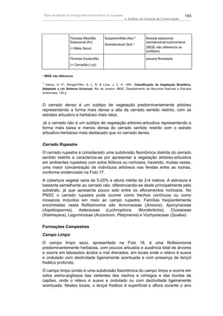 Plano de Manejo do Parque Nacional da Serra da Canastra                                          163
                                                           3. Análise da Unidade de Conservação




                   Floresta Mesófila       Subperenifólia (fes) *        floresta estacional
                   Estacional (fm)                                       semidecidual submontana
                                           Semidecidual (fsd) *
                   (= Mata Seca)                                         (IBGE não diferencia os
                                                                         subtipos)

                   Floresta Esclerófila                                  savana florestada
                   (= Cerradão) (cd)


* IBGE não diferencia

**
 Veloso, H. P.; Rangel-Filho, A. L. R. & Lima, J. C. A. 1991. Classificação da Vegetação Brasileira,
Adaptada a um Sistema Universal. Rio de Janeiro: IBGE, Departamento de Recursos Naturais e Estudos
Ambientais. 124 p.



O cerrado denso é um subtipo de vegetação predominantemente arbóreo
representando a forma mais densa e alta de cerrado sentido restrito, com os
estratos arbustivo e herbáceo mais ralos.
Já o cerrado ralo é um subtipo de vegetação arbóreo-arbustiva representando a
forma mais baixa e menos densa do cerrado sentido restrito com o estrato
arbustivo-herbáceo mais destacado que no cerrado denso.

Cerrado Rupestre
O cerrado rupestre é considerado uma subdivisão fisonômica distinta do cerrado
sentido restrito e caracteriza-se por apresentar a vegetação arbóreo-arbustiva
em ambientes rupestres com solos litólicos ou rochosos, havendo, muitas vezes,
uma maior concentração de indivíduos arbóreos nas fendas entre as rochas,
conforme evidenciado na Foto 17.
A cobertura vegetal varia de 5-20% e altura média de 2-4 metros. A estrutura é
bastante semelhante ao cerrado ralo, diferenciando-se deste principalmente pelo
substrato, já que apresenta pouco solo entre os afloramentos rochosos. No
PNSC o cerrado rupestre pode ocorrer como trechos contínuos ou como
mosaicos incluídos em meio ao campo rupestre. Famílias freqüentemente
encontradas nesta fitofisionomia são Annonaceae (Anoona), Apocynaceae
(Aspidosperma), Asteraceae (Lychnophora, Wunderlichia), Clusiaceae
(Kielmeyera), Leguminosae (Acosmium, Platymenia) e Vochysiaceae (Qualea).

Formações Campestres
Campo Limpo
O campo limpo seco, apresentado na Foto 18, é uma fitofisionomia
predominantemente herbácea, com poucos arbustos e ausência total de árvores
e ocorre em latossolos ácidos e mal drenados, em locais onde o relevo é suave
e ondulado com declividade ligeiramente acentuada e com presença de lençol
freático profundo.
O campo limpo úmido é uma subdivisão fisionômica do campo limpo e ocorre em
solos areno-argilosos das vertentes dos riachos e córregos e das bordas de
capões, onde o relevo é suave e ondulado ou com declividade ligeiramente
acentuada. Nestes locais, o lençol freático é superficial e aflora durante o ano
 