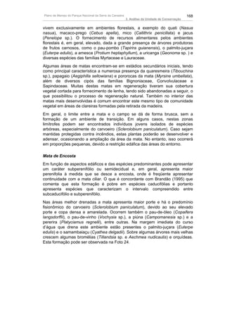 Plano de Manejo do Parque Nacional da Serra da Canastra                                          168
                                                          3. Análise da Unidade de Conservação


vivem exclusivamente em ambientes florestais, a exemplo do quati (Nasua
nasua), macaco-prego (Cebus apella), mico (Callithrix penicillata) e jacus
(Penelope sp.). O fornecimento de recursos alimentares pelos ambientes
florestais é, em geral, elevado, dada a grande presença de árvores produtoras
de frutos carnosos, como o pau-pombo (Tapirira guianensis), o palmito-juçara
(Euterpe edulis), a amesca (Protium heptaphyllum), a uricanga (Geonoma sp. ) e
diversas espécies das famílias Myrtaceae e Lauraceae.
Algumas áreas de matas encontram-se em estádios secundários iniciais, tendo
como principal característica a numerosa presença da quaresmeira (Tibouchina
sp.), papagaio (Aegiphilla sellowiana) e pororocas da mata (Myrsine umbellata),
além de diversos cipós das famílias Bignoniaceae, Convolvulaceae e
Sapindaceae. Muitas destas matas em regeneração tiveram sua cobertura
vegetal cortada para fornecimento de lenha, tendo sido abandonadas a seguir, o
que possibilitou o processo de regeneração natural. Também no interior das
matas mais desenvolvidas é comum encontrar este mesmo tipo de comunidade
vegetal em áreas de clareiras formadas pela retirada da madeira.
Em geral, o limite entre a mata e o campo se dá de forma brusca, sem a
formação de um ambiente de transição. Em alguns casos, nestas zonas
limítrofes podem ser encontrados indivíduos jovens isolados de espécies
arbóreas, especialmente do carvoeiro (Sclerolobium paniculatum). Caso sejam
mantidas protegidas contra incêndios, estas plantas poderão se desenvolver e
adensar, ocasionando a ampliação da área da mata. No entanto, isso ocorrerá
em proporções pequenas, devido a restrição edáfica das áreas do entorno.

Mata de Encosta
Em função de aspectos edáficos e das espécies predominantes pode apresentar
um caráter subperenifólio ou semidecidual e, em geral, apresenta maior
perenifolia à medida que se desce a encosta, onde é freqüente apresentar
continuidade com a mata ciliar. O que é concordante com Brandão (1995) que
comenta que esta formação é pobre em espécies caducifólias e portanto
apresenta espécies que caracterizam o intervalo compreendido entre
subcaducifólio e subperenifólio.
Nas áreas melhor drenadas a mata apresenta maior porte e há o predomínio
fisionômico do carvoeiro (Sclerolobium paniculatum), devido ao seu elevado
porte e copa densa e amarelada. Ocorrem também o pau-de-óleo (Copaifera
langsdorffii), o pau-de-vinho (Vochysia sp.), a piúna (Campomanesia sp.) e a
pererira (Platyciamus regnelli), entre outras. Na margem imediata do curso
d’água que drena este ambiente estão presentes o palmito-juçara (Euterpe
edulis) e o samambaiaçu (Cyathea delgadii). Sobre algumas árvores mais velhas
crescem algumas bromélias (Tillandsia sp. e Aechmea nudicaulis) e orquídeas.
Esta formação pode ser observada na Foto 24.
 