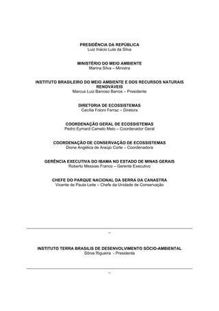PRESIDÊNCIA DA REPÚBLICA
                             Luiz Inácio Lula da Silva


                        MINISTÉRIO DO MEIO AMBIENTE
                             Marina Silva – Ministra


    INSTITUTO BRASILEIRO DO MEIO AMBIENTE E DOS RECURSOS NATURAIS
                                RENOVÁVEIS
                    Marcus Luiz Barroso Barros – Presidente


                         DIRETORIA DE ECOSSISTEMAS
                          Cecília Foloni Ferraz – Diretora


                  COORDENAÇÃO GERAL DE ECOSSISTEMAS
                  Pedro Eymard Camelo Melo – Coordenador Geral


             COORDENAÇÃO DE CONSERVAÇÃO DE ECOSSISTEMAS
                 Dione Angélica de Araújo Corte – Coordenadora


        GERÊNCIA EXECUTIVA DO IBAMA NO ESTADO DE MINAS GERAIS
                  Roberto Messias Franco – Gerente Executivo


            CHEFE DO PARQUE NACIONAL DA SERRA DA CANASTRA
             Vicente de Paula Leite – Chefe da Unidade de Conservação




_________________________________________________________________________________
                                        _



     INSTITUTO TERRA BRASILIS DE DESENVOLVIMENTO SÓCIO-AMBIENTAL
                        Sônia Rigueira - Presidente


_________________________________________________________________________________
                                        _
 