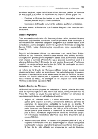 Plano de Manejo do Parque Nacional da Serra da Canastra                                          183
                                                          3. Análise da Unidade de Conservação


As demais espécies, cujas identificações foram possíveis, podem ser reunidas
em dois grupos, que podem ser visualizados no Anexo 11. Esses grupos são:
   •    Espécies endêmicas das bacias em que foram capturadas, mas com
        distribuição mais ampla por meio da mesma.
   •    Espécies de distribuição comum entre as bacias que foram amostradas.
Para essa análise, as bacias dos rios Grande e Araguari foram reunidas como
alto Paraná.

Espécies Migradoras
Entre as espécies capturadas não foram registrados peixes reconhecidamente
migradores, popularmente conhecidos como de piracema. Esta observação é
baseada em dados referentes a espécies congêneres que ocorrem nestas e em
outras bacias. A única exceção é o canivete (Apareiodon ibitiensis), que segundo
Sazima (1980), realiza deslocamentos reprodutivos, como apresentado no
Anexo 10.

Segundo as informações obtidas com moradores locais, no rio Santo Antônio
(bacia do rio São Francisco), dentro da área definida como entorno do PNSC,
são capturados grandes peixes migradores dessa bacia. Entre essas espécies
foram citadas a curimatã (Prochilodus spp.), piaparas (Leporinus spp.) e a
tabarana (Salminus hilarii). O registro de uma espécie de curimatã (Prochilodus
costatus), na região próxima aos limites do PNSC, foi confirmado no estudo
desenvolvido por Casatti & Castro (1998).
Na vertente do rio Grande, as informações obtidas indicam que alguns peixes
migradores também podem ser encontrados nas partes baixas das drenagens.
As quedas d’água existentes entre essas áreas e o vale da Babilônia parecem
constituir uma barreira efetiva para a dispersão mais ampla dessas espécies
nessa vertente do PNSC. Na drenagem do rio Araguari não foram obtidas
informações adicionais àquelas da AER.

Espécies Exóticas ou Alóctones
Excetuando-se o trairão (Hoplias aff. lacerdae) e o lebiste (Poecilia reticulata),
todas as espécies capturadas são nativas das bacias, como pode ser visto no
Anexo 10. Trairões do grupo lacerdae parecem constituir um complexo de
espécies com distribuição em várias bacias brasileiras.
   1     Hoplias aff. lacerdae trairão - o trairão representa uma espécie de
        grande porte (superior a 50 cm), e amplamente distribuída por meio de
        programas de peixamentos realizados na bacia do rio Grande. A
        manutenção, reprodução e disseminação dessa espécie foi, em grande
        parte, fomentada pela Estação de Hidrobiologia e Piscicultura de Furnas,
        ao que parece, para aumentar a diversidade de espécies de interesse
        para a pesca. As matrizes originais foram obtidas no Ribeira do Iguape,
        um rio localizado no estado de São Paulo e que drena diretamente para o
        oceano Atlântico.
   2     Poecilia reticulata lebiste - o lebiste é de pequeno porte (< 5 cm) e
        originário da América Central. Sua disseminação nas bacias hidrográficas
        brasileiras foi realizada originalmente para combater larvas de mosquitos.
        O fato de ter sido utilizado em programas de controle biológico,
 