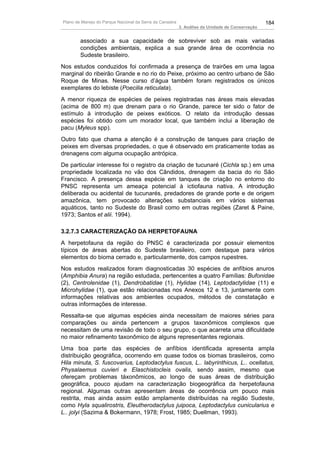 Plano de Manejo do Parque Nacional da Serra da Canastra                                          184
                                                          3. Análise da Unidade de Conservação


        associado a sua capacidade de sobreviver sob as mais variadas
        condições ambientais, explica a sua grande área de ocorrência no
        Sudeste brasileiro.
Nos estudos conduzidos foi confirmada a presença de trairões em uma lagoa
marginal do ribeirão Grande e no rio do Peixe, próximo ao centro urbano de São
Roque de Minas. Nesse curso d’água também foram registrados os únicos
exemplares do lebiste (Poecilia reticulata).
A menor riqueza de espécies de peixes registradas nas áreas mais elevadas
(acima de 800 m) que drenam para o rio Grande, parece ter sido o fator de
estímulo à introdução de peixes exóticos. O relato da introdução dessas
espécies foi obtido com um morador local, que também inclui a liberação de
pacu (Myleus spp).
Outro fato que chama a atenção é a construção de tanques para criação de
peixes em diversas propriedades, o que é observado em praticamente todas as
drenagens com alguma ocupação antrópica.
De particular interesse foi o registro da criação de tucunaré (Cichla sp.) em uma
propriedade localizada no vão dos Cândidos, drenagem da bacia do rio São
Francisco. A presença dessa espécie em tanques de criação no entorno do
PNSC representa um ameaça potencial à ictiofauna nativa. A introdução
deliberada ou acidental de tucunarés, predadores de grande porte e de origem
amazônica, tem provocado alterações substanciais em vários sistemas
aquáticos, tanto no Sudeste do Brasil como em outras regiões (Zaret & Paine,
1973; Santos et alii. 1994).

3.2.7.3 CARACTERIZAÇÃO DA HERPETOFAUNA
A herpetofauna da região do PNSC é caracterizada por possuir elementos
típicos de áreas abertas do Sudeste brasileiro, com destaque para vários
elementos do bioma cerrado e, particularmente, dos campos rupestres.
Nos estudos realizados foram diagnosticadas 30 espécies de anfíbios anuros
(Amphibia Anura) na região estudada, pertencentes a quatro Famílias: Bufonidae
(2), Centrolenidae (1), Dendrobatidae (1), Hylidae (14), Leptodactylidae (11) e
Microhylidae (1), que estão relacionadas nos Anexos 12 e 13, juntamente com
informações relativas aos ambientes ocupados, métodos de constatação e
outras informações de interesse.
Ressalta-se que algumas espécies ainda necessitam de maiores séries para
comparações ou ainda pertencem a grupos taxonômicos complexos que
necessitam de uma revisão de todo o seu grupo, o que acarreta uma dificuldade
no maior refinamento taxonômico de alguns representantes regionais.
Uma boa parte das espécies de anfíbios identificada apresenta ampla
distribuição geográfica, ocorrendo em quase todos os biomas brasileiros, como
Hila minuta, S. fuscovarius, Leptodactylus fuscus, L.. labyrinthicus, L.. ocellatus,
Physalaemus cuvieri e Elaschistocleis ovalis, sendo assim, mesmo que
ofereçam problemas táxonômicos, ao longo de suas áreas de distribuição
geográfica, pouco ajudam na caracterização biogeográfica da herpetofauna
regional. Algumas outras apresentam áreas de ocorrência um pouco mais
restrita, mas ainda assim estão amplamente distribuídas na região Sudeste,
como Hyla squalirostris, Eleutherodactylus juipoca, Leptodactylus cunicularius e
L.. jolyi (Sazima & Bokermann, 1978; Frost, 1985; Duellman, 1993).
 