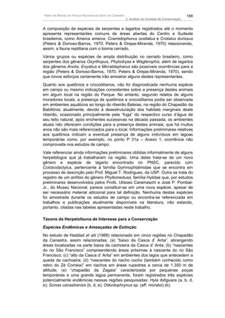Plano de Manejo do Parque Nacional da Serra da Canastra                                          188
                                                          3. Análise da Unidade de Conservação


A composição de espécies de serpentes e lagartos registrados até o momento
apresenta representantes comuns de áreas abertas do Centro e Sudeste
brasileiros, como Ameiva ameiva, Cnemidophorus ocellatus e Crotalus durissus
(Peters & Donoso-Barros, 1970; Peters & Orejas-Miranda, 1970) relacionando,
assim, a fauna reptiliana com o bioma cerrado.
Vários grupos ou espécies de ampla distribuição no cerrado brasileiro, como
serpentes dos gêneros Oxyrthopus, Phylodryas e Waglerophis, além de lagartos
dos gêneros Anolis, Enyalius e Micrablepharus são possíveis ocorrências para a
região (Peters & Donoso-Barros, 1970; Peters & Orejas-Miranda, 1970), sendo
que novos esforços certamente irão amostrar alguns destes representantes.
Quanto aos quelônios e crocodilianos, não foi diagnosticada nenhuma espécie
em campo ou mesmo indicações consistentes sobre a presença destes animais
em algum local na região do Parque. No entanto, segundo relatos de alguns
moradores locais, a presença de quelônios e crocodilianos podia ser observada
em ambientes aquáticos ao longo do ribeirão Bateias, na região do Chapadão da
Babilônia; atualmente, devido à desestruturação dos habitats marginais deste
ribeirão, ocasionado principalmente pela “fuga” do respectivo curso d’água de
seu leito natural, após enchentes sucessivas na década passada, os ambientes
atuais não oferecem condições para a presença destes animais, que há muitos
anos não são mais referenciados para o local. Informações preliminares relativas
aos quelônios indicam a eventual presença de alguns indivíduos em lagoas
temporárias como, por exemplo, no ponto P 31a – Anexo 1, ocorrência não
comprovada nos estudos de campo.
Vale referenciar ainda informações preliminares obtidas informalmente de alguns
herpetólogos que já trabalharam na região. Uma delas trata-se de um novo
gênero e espécie de lagarto encontrado no PNSC, parecido com
Colobodactylus, pertencente à família Gymnophtalmidae que se encontra em
processo de descrição pelo Prof. Miguel T. Rodrigues, da USP. Outra se trata do
registro de um anfíbio do gênero Phyllomedusa, família Hylidae que, por estudos
preliminares desenvolvidos pelos Profs. Ulisses Caramaschi e José P. Pombal-
Jr., do Museu Nacional, parece constituir-se em uma nova espécie, apesar de
ser necessário material adicional para tal definição. Nenhuma destas espécies
foi amostrada durante os estudos de campo ou encontra-se referenciada em
trabalhos e publicações atualmente disponíveis na literatura, não estando,
portanto, citadas nas tabelas apresentadas neste trabalho.

Táxons da Herpetofauna de Interesse para a Conservação
Espécies Endêmicas e Ameaçadas de Extinção
No estudo de Haddad et alii (1988) relacionado em cinco regiões no Chapadão
da Canastra, assim relacionadas: (a) “baixo da Casca d’ Anta”, abrangendo
áreas localizadas na parte baixa da cachoeira da Casca d’ Anta; (b) “nascentes
do rio São Francisco” compreendendo áreas próximas à nascente do rio São
Francisco; (c) “alto da Casca d’ Anta” em ambientes dos lagos que antecedem a
queda da cachoeira; (d) “nascentes do riacho cocho (também conhecido como
retiro do Zé Correia)” em riachos em áreas rupestres a cerca de 1.350 m de
altitude; (e) “chapadão da Zagaia” caracterizada por pequenas poças
temporárias e uma grande lagoa permanente, foram registrados três espécies
potencialmente endêmicas nessas regiões pesquisadas: Hyla ibitiguara (a, b, d,
e); Scinax canastrensis (b, d, e); Odontophrynus sp. (aff. moratoi) (b).
 