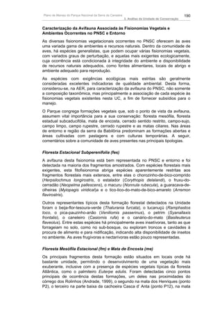 Plano de Manejo do Parque Nacional da Serra da Canastra                                          190
                                                          3. Análise da Unidade de Conservação


Caracterização da Avifauna Associada às Fisionomias Vegetais e
Ambientes Ocorrentes no PNSC e Entorno
As diversas fisionomias vegetacionais ocorrentes no PNSC oferecem às aves
uma variada gama de ambientes e recursos naturais. Dentro da comunidade de
aves, há espécies generalistas, que podem ocupar várias fisionomias vegetais,
com variados graus de perturbação, e aquelas mais exigentes ecologicamente,
cuja ocorrência está condicionada à integridade do ambiente e disponibilidade
de recursos naturais adequados, como fontes alimentares, locais de abrigo e
ambiente adequado para reprodução.
As espécies com exigências ecológicas mais estritas são geralmente
consideradas excelentes indicadoras de qualidade ambiental. Desta forma,
considerou-se, na AER, para caracterização da avifauna do PNSC, não somente
a composição taxonômica, mas principalmente a associação de cada espécie às
fisionomias vegetais existentes nesta UC, a fim de fornecer subsídios para o
manejo.
O Parque congrega formações vegetais que, sob o ponto de vista da avifauna,
assumem vital importância para a sua conservação: floresta mesófila, floresta
estadual subcaducifólia, mata de encosta, cerrado sentido restrito, campo-sujo,
campo limpo, campo rupestre, cerrado rupestre e as matas ciliares. Nas áreas
de entorno e região da serra da Babilônia predominam as formações abertas e
áreas cultivadas com pastagens e com culturas temporárias. A seguir,
comentários sobre a comunidade de aves presentes nas principais tipologias.

Floresta Estacional Subperenifolia (fes)
A avifauna desta fisionomia está bem representada no PNSC e entorno e foi
detectada na maioria dos fragmentos amostrados. Com espécies florestais mais
exigentes, esta fitofisionomia abriga espécies aparentemente restritas aos
fragmentos florestais mais extensos, entre elas o chorozinho-de-bico-comprido
(Herpsilochmus longirostris, o estalador (Corythopis delalandi), o fruxu-do-
cerradão (Neopelma pallescens), o macuru (Nonnula rubecula), a guaracava-de-
olheiras (Myiopagis viridicat)a e o tico-tico-do-mato-de-bico-amarelo (Arremon
flavirostris).
Outros representantes típicos desta formação florestal detectados na Unidade
foram o beija-flor-tesoura-verde (Thalurania furcata), o tucanuçú (Ramphastos
toco, o pica-pauzinho-anão (Veniliomis passerinus), o petrim (Syanallaxis
frontalis), o caneleiro (Casiornis rufa) e o canário-do-mato (Basileuterus
flaveolus). Entre estas espécies há principalmente aves insetívoras, tanto as que
forrageiam no solo, como no sub-bosque, ou exploram troncos e cavidades à
procura de alimento e para nidificação, indicando alta disponibilidade de insetos
no ambiente. As aves frugívoras e nectarívoras estão pouco representadas.

Floresta Mesófila Estacional (fm) e Mata de Encosta (me)
Os principais fragmentos desta formação estão situados em locais onde há
bastante umidade, permitindo o desenvolvimento de uma vegetação mais
exuberante, inclusive com a presença de espécies vegetais típicas da floresta
Atlântica, como o palmiteiro Euterpe edulis. Foram detectadas cinco pontos
principais de ocorrência destas formações, um deles nas proximidades do
córrego dos Rolinhos (Andrade, 1999), o segundo na mata dos Henriques (ponto
P2), o terceiro na parte baixa da cachoeira Casca d’ Anta (ponto P12), na mata
 