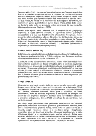 Plano de Manejo do Parque Nacional da Serra da Canastra                                          192
                                                          3. Análise da Unidade de Conservação


Segundo Vieira (2001), os cursos d’água situados nas porções norte e central do
Parque apresentam como característica a presença de um número bastante
reduzido de espécies de peixes; porém, as populações dos peixes nestes locais
são muito maiores que aquelas existentes nos outros cursos d’água do PNSC.
Ao que parece, há nestes rios o predomínio de duas espécies de lambaris, que
ocorrem em grande quantidade nos cursos d’água (Vieira, 2002). Sabe-se que
os lambaris estão entre as principais fontes alimentares do pato-mergulhão
(Mergus octosetaceus) (Bartmann, 1988).
Outras aves típicas deste ambiente são o alegrinho-do-rio (Serpophaga
nigricans), o tucão (Elaenia obscura), o tapaculo-de-brasília (Scytalopus
novacapitalis) e o pula-pula-de-sobrancelha (Basileuterus leucophrys). Já nos
ambientes ciliares situados no vão dos Cândidos, vão da Babilônia e porção sul
do Parque, predominam elementos associados a matas ciliares da Floresta
Estacional Subperenifólia, como o bico-de-agulha-de-rabo-vermelha (Galbula
ruficauda), a três-potea (Aramides cajanea),      o coró-cora (Mesembrinibis
cayennenis) e o soldadinha (Antilophia galeata).

Cerrado Sentido Restrito (ce)
Esta fisionomia vegetal está representada principalmente por formações abertas
ao longo de praticamente todo o PNSC e entorno, com formações arbóreas
situadas principalmente na porção noroeste da UC.
A avifauna não foi suficientemente amostrada, porém, foram detectados vários
representantes característicos destas formações, como a bandoleta (Cypsnagra
hírundineacea), o arapaçu-do-cerrado (Lepidocolaptes angustirostris), a gralha-
do-campo (Cyanocorax cristatellus), o suiriri-cinzento (Suiriri suiriri), o pica-pau-
chorão (Picoides mixtus), o chifre-de-ouro (Heliactin cornuta) e o papagaio-
galego (Amazona xanthops). As três últimas espécies citadas são indicadoras de
boa qualidade ambiental para ambientes de cerrado e foram registradas pela
primeira vez para o PNSC.

Campo Limpo (cl)
Os ambientes abertos de cerrado, incluindo campo cerrado, campo-sujo, campo
limpo e campo hidromórfico ocorrem ao longo da maior parte da área do PNSC.
Sua extensão e estado de conservação, principalmente ao longo do Chapadão
da Canastra, fornecem condições ideais para a ocorrência de vários
endemismos, além de espécies migratórias e ameaçadas de extinção, que
devido às suas exigências ecológicas estritas e baixa capacidade de adaptação
a ambientes antropizados, têm no PNSC um refúgio de alta relevância, num
contexto regional.
No campo limpo predominam aves granívoras, consumidoras de sementes
produzidas pelas várias espécies de gramíneas que dominam o ambiente, entre
elas a codorna-mineira (Nothura minor), como pode ser visto na Foto 39, o
inhambu-carapé (Taoniscus nanus) e o tico-tico-do-campo (Coryphospiza
melanotis), além do insetívoro andarilho (Geobates poecilopterus), o galito
(Alectrurus tricolor) e o caminheiro-grande (Anthus nattereri). Todas estas
espécies são indicadoras de boa qualidade ambiental para ambientes de campo
e foram registradas com maior freqüência no Chapadão da Canastra,
apresentando ainda pouquíssimos registros no Chapadão da Babilônia.
 