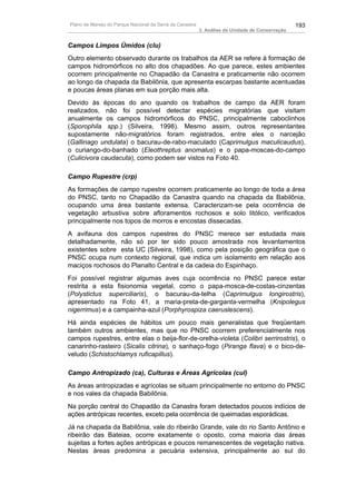 Plano de Manejo do Parque Nacional da Serra da Canastra                                          193
                                                          3. Análise da Unidade de Conservação


Campos Limpos Úmidos (clu)
Outro elemento observado durante os trabalhos da AER se refere à formação de
campos hidromórficos no alto dos chapadões. Ao que parece, estes ambientes
ocorrem principalmente no Chapadão da Canastra e praticamente não ocorrem
ao longo da chapada da Babilônia, que apresenta escarpas bastante acentuadas
e poucas áreas planas em sua porção mais alta.
Devido às épocas do ano quando os trabalhos de campo da AER foram
realizados, não foi possível detectar espécies migratórias que visitam
anualmente os campos hidromórficos do PNSC, principalmente caboclinhos
(Sporophila spp.) (Silveira, 1998). Mesmo assim, outros representantes
supostamente não-migratórios foram registrados, entre eles o narcejão
(Gallinago undulata) o bacurau-de-rabo-maculado (Caprimulgus maculicaudus),
o curiango-do-banhado (Eleothreptus anomalus) e o papa-moscas-do-campo
(Culicivora caudacuta), como podem ser vistos na Foto 40.

Campo Rupestre (crp)
As formações de campo rupestre ocorrem praticamente ao longo de toda a área
do PNSC, tanto no Chapadão da Canastra quando na chapada da Babilônia,
ocupando uma área bastante extensa. Caracterizam-se pela ocorrência de
vegetação arbustiva sobre afloramentos rochosos e solo litólico, verificados
principalmente nos topos de morros e encostas dissecadas.
A avifauna dos campos rupestres do PNSC merece ser estudada mais
detalhadamente, não só por ter sido pouco amostrada nos levantamentos
existentes sobre esta UC (Silveira, 1998), como pela posição geográfica que o
PNSC ocupa num contexto regional, que indica um isolamento em relação aos
maciços rochosos do Planalto Central e da cadeia do Espinhaço.
Foi possível registrar algumas aves cuja ocorrência no PNSC parece estar
restrita a esta fisionomia vegetal, como o papa-mosca-de-costas-cinzentas
(Polystictus superciliaris), o bacurau-da-telha (Caprimulgus longirostris),
apresentado na Foto 41, a maria-preta-de-garganta-vermelha (Knipolegus
nigerrimus) e a campainha-azul (Porphyrospiza caeruslescens).
Há ainda espécies de hábitos um pouco mais generalistas que freqüentam
também outros ambientes, mas que no PNSC ocorrem preferencialmente nos
campos rupestres, entre elas o beija-flor-de-orelha-violeta (Colibri serrirostris), o
canarinho-rasteiro (Sicalis citrina), o sanhaço-fogo (Piranga flava) e o bico-de-
veludo (Schistochlamys ruficapillus).

Campo Antropizado (ca), Culturas e Áreas Agrícolas (cul)
As áreas antropizadas e agrícolas se situam principalmente no entorno do PNSC
e nos vales da chapada Babilônia.
Na porção central do Chapadão da Canastra foram detectados poucos indícios de
ações antrópicas recentes, exceto pela ocorrência de queimadas esporádicas.
Já na chapada da Babilônia, vale do ribeirão Grande, vale do rio Santo Antônio e
ribeirão das Bateias, ocorre exatamente o oposto, coma maioria das áreas
sujeitas a fortes ações antrópicas e poucos remanescentes de vegetação nativa.
Nestas áreas predomina a pecuária extensiva, principalmente ao sul do
 