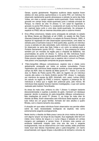 Plano de Manejo do Parque Nacional da Serra da Canastra                                          196
                                                          3. Análise da Unidade de Conservação


        Gerais, quanto globalmente. Registros auditivos desta espécie foram
        obtidos em dois pontos oportunísticos e no ponto P45; um indivíduo foi
        observado rapidamente quando atravessava a estrada na serra das Sete
        Voltas, em meio a campo rupestre recém-queimado. Outro indivíduo foi
        gravado em campo limpo recém-queimado junto à estrada principal do
        Parque, no interior do sítio 10 (Anexo 1). Um casal foi registrado e
        gravado no ponto P45 (Anexo 1), vocalizando em dueto no final da tarde,
        em capinzal baixo junto a uma área recém-queimada. As ameaças à
        espécie no PNSC são as mesmas discutidas para a codorna mineira.
   3    Ema (Rhea americana), listada como ameaçada de extinção no estado
        de Minas Gerais por Machado et alii (1998), no estado de São Paulo
        (Decreto Estadual 42.838/1998) e no estado do Paraná (Paraná, 1995). A
        espécie foi registrada em três observações oportunísticas, uma delas na
        estrada para a Cachoeira Casca d’ Anta (parte alta), quando um indivíduo
        cruzou a estrada em alta velocidade; outro indivíduo na mesma situação
        foi observado na serra das Sete Voltas e um outro na estrada para a
        Portaria Sacramento (ponto OP-22 – Anexo 1). Sua presença foi citada
        também por um morador da região para a chapada da Babilônia, nas
        proximidades do ponto 23 (Anexo 1). Cerca de três indivíduos foram
        observados por membros da equipe da AER durante sobrevôo ao PNSC.
        Estes poucos registros indicam que a espécie não é comum no Parque,
        mas possui uma população composta de grupos esparsos.
   4     Pato-mergulhão (Mergus octosetaceus), espécie rara e citada como
        globalmente ameaçada por todos os autores consultados. Foram
        registrados oito indivíduos desta espécie durante as duas campanhas de
        campo da AER. Seis no ribeirão da Mata (ponto P1 – Anexo 1) e outros
        dois no Retiro de Pedra (ponto P8), além do registro de um indivíduo
        voando alto sobre o rio Santo Antônio (ponto P36 –Anexo 1), realizado
        por membros da equipe da AER, (Antonelli, com. pess). Lamas (2002)
        em estudo na região do PNSC e entorno, registrou a presença de 50
        indivíduos e indica que a região tem potencial para, pelo menos, 80
        indivíduos Esta espécie merece maiores investigações, o que vem sendo
        realizado pelo Instituto Terra Brasilis.
       As áreas de mata ciliar, embora no sítio 1 (Anexo 1) estejam bastante
       descaracterizadas e sujeitas a pisoteio do gado, merecem um destaque
       especial, devido à presença do pato-mergulhão (Mergus octosetaceus).
       Nas imediações do ponto P1 (Anexo 1), ao longo da mata ciliar do
       ribeirão da Mata, foram observados seis indivíduos desta espécie, ao que
       tudo indica era um grupo familiar, formado dor dois adultos e quatro
       filhotes, com o mesmo tamanho dos adultos.
       A situação em que estes indivíduos foram observados nos permite refletir
       sobre as reais necessidades ecológicas da espécie, tida como
       extremamente exigente ecologicamente.
       Neste trecho o ribeirão da Mata possui cerca de cinco metros de largura,
       com alguns “poços” ao longo de seu traçado. Sua vegetação ciliar tem em
       média cinco metros de largura e o curso d’água é ladeado em ambas
       margens por pastagens e campo limpo. À primeira vista parece um
       ambiente totalmente inóspito para uma ave tão rara e exigente
       ecologicamente, mas se observarmos com mais cautela, estão presentes
       neste local dois fatores importantes para o pato-mergulhão: um riacho
       encachoeirado com águas limpas e abundância de lambaris e árvores de
 