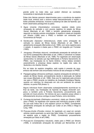 Plano de Manejo do Parque Nacional da Serra da Canastra                                          197
                                                          3. Análise da Unidade de Conservação


       grande porte na mata ciliar, que podem oferecer as cavidades
       necessárias à reprodução da espécie.
       Estes dois fatores parecem determinantes para a ocorrência da espécie
       neste local, embora todo o entorno esteja descaracterizado e sujeito a
       fortes pressões antrópicas, inclusive a presença de cães da fazenda, que
       foram observados perseguindo os patos.
   5    Águia cinzenta (Haryhaliaetus coronatus), espécie citada como
        ameaçada de extinção e com poucos registros no estado de Minas
        Gerais (Machado et alii, 1998) e também globalmente ameaçada,
        segundo os demais autores consultados. A espécie é citada em biografia
        por Silveira (1998) para o PNSC e também em entrevista com
        funcionários do Parque.
   6    Gavião-pato (Spizastur melanoleucus), citado como ameaçado de
        extinção no estado de Minas Gerais (Machado et alii, 1998) e
        globalmente ameaçado (Bernardes et alii, 1998), com raros registros para
        o estado. A espécie é citada para o PNSC em biografia por Forrester
        (1993).
   7    Jacuguaçu (Penelope obscura), considerada ameaçada de extinção em
        sua forma subespecífica (Bernades et alii, (1990) e vulnerável no estado
        de Minas Gerais (Machado et alii, 1998). Foi registrado em observação
        oportunística na estrada que liga Delfinópolis à Portaria Sacramento do
        PNSC, nas imediações do rio Santo Antônio. Vários relatos remetem
        possivelmente a presença dessa espécie na região dos vales do
        Quilombo e do ribeirão Grande.
       Por se tratar de espécie cinegética, está sujeita à pressão de caça,
       embora não tenham sido encontrados indícios de tais ameaças no PNSC.
   8    Papagaio-galego (Amazona xanthops), espécie ameaçada de extinção no
        estado de Minas Gerais, principalmente devido à destruição do habitat
        que ocupa (Machado et alii, 1998). Esta ave foi registrada pela primeira
        vez para o PNSC durante os trabalhos de Avaliação Ecológica Rápida,
        quando um indivíduo foi observado em vôo em ambiente de cerrado
        arbóreo, no ponto P58 (Anexo 1).
       Alguns indivíduos foram observados subseqüentemente reunindo-se no
       final da tarde, nas imediações da fazenda da Zagaia (Antonelli com.
       pess.) e também junto à Portaria Sacramento, provavelmente para
       pernoite em local próximo. Há indícios de que a espécie possa utilizar o
       reflorestamento de pinus contíguo à essa Portaria, como dormitório.
   9    Curiango-do-banhado (Elethreptus anomalus), citado por Silveira (1998)
        para o PNSC, foi registrado com apenas seis indivíduos durante a AER.
        Ao que tudo indica não é uma espécie comum no PNSC. Considerado
        globalmente ameaçado de extinção por Collar et alii (1992) e Wege &
        Long, 1995.
   10 Pica-pau-chorão (Picoides mixtus), foi registrado um casal em cerrado
      arbóreo recém-queimado na serra das Sete Voltas. É o primeiro registro
      da espécie para a região do PNSC. Considerado provavelmente
      ameaçado por Stotz et alii (1996).
   11 Pica-pau-rei (Campephilus robustuts), citado para o PNSC por Silveira
      (1998), é considerado ameaçado de extinção por Bernanrdes et alii
 