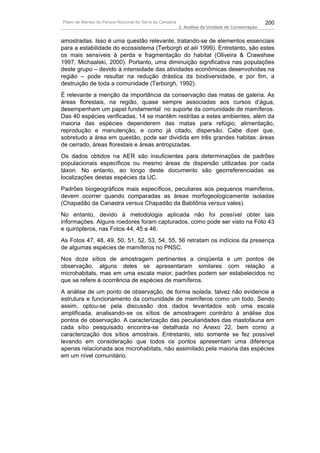 Plano de Manejo do Parque Nacional da Serra da Canastra                                          200
                                                          3. Análise da Unidade de Conservação


amostradas. Isso é uma questão relevante, tratando-se de elementos essenciais
para a estabilidade do ecossistema (Terborgh et alii 1999). Entretanto, são estes
os mais sensíveis à perda e fragmentação do habitat (Oliveira & Crawshaw
1997, Michaalski, 2000). Portanto, uma diminuição significativa nas populações
deste grupo – devido à intensidade das atividades econômicas desenvolvidas na
região – pode resultar na redução drástica da biodiversidade, e por fim, a
destruição de toda a comunidade (Terborgh, 1992).
É relevante a menção da importância da conservação das matas de galeria. As
áreas florestais, na região, quase sempre associadas aos cursos d’água,
desempenham um papel fundamental no suporte da comunidade de mamíferos.
Das 40 espécies verificadas, 14 se mantêm restritas a estes ambientes, além da
maioria das espécies dependerem das matas para refúgio, alimentação,
reprodução e manutenção, e como já citado, dispersão. Cabe dizer que,
sobretudo a área em questão, pode ser dividida em três grandes habitas: áreas
de cerrado, áreas florestais e áreas antropizadas.
Os dados obtidos na AER são insuficientes para determinações de padrões
populacionais específicos ou mesmo áreas de dispersão utilizadas por cada
táxon. No entanto, ao longo deste documento são georreferenciadas as
localizações destas espécies da UC.
Padrões biogeográficos mais específicos, peculiares aos pequenos mamíferos,
devem ocorrer quando comparadas as áreas morfogeologicamente isoladas
(Chapadão da Canastra versus Chapadão da Babilônia versus vales).
No entanto, devido à metodologia aplicada não foi possível obter tais
informações. Alguns roedores foram capturados, como pode ser visto na Foto 43
e quirópteros, nas Fotos 44, 45 e 46.
As Fotos 47, 48, 49, 50, 51, 52, 53, 54, 55, 56 retratam os indícios da presença
de algumas espécies de mamíferos no PNSC.
Nos doze sítios de amostragem pertinentes a cinqüenta e um pontos de
observação, alguns deles se apresentaram similares com relação a
microhabitats, mas em uma escala maior, padrões podem ser estabelecidos no
que se refere à ocorrência de espécies de mamíferos.
A análise de um ponto de observação, de forma isolada, talvez não evidencie a
estrutura e funcionamento da comunidade de mamíferos como um todo. Sendo
assim, optou-se pela discussão dos dados levantados sob uma escala
amplificada, analisando-se os sítios de amostragem contrário à análise dos
pontos de observação. A caracterização das peculiaridades das mastofauna em
cada sítio pesquisado encontra-se detalhada no Anexo 22, bem como a
caracterização dos sítios amostrais. Entretanto, isto somente se fez possível
levando em consideração que todos os pontos apresentam uma diferença
apenas relacionada aos microhabitats, não assimilado pela maioria das espécies
em um nível comunitário.
 