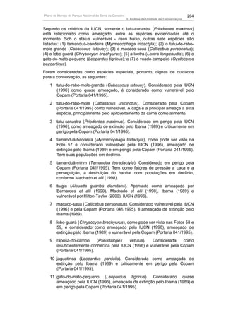 Plano de Manejo do Parque Nacional da Serra da Canastra                                          204
                                                          3. Análise da Unidade de Conservação


Segundo os critérios da IUCN, somente o tatu-canastra (Priodontes maximus)
está relacionado como ameaçado, entre as espécies evidenciadas até o
momento. Sob o status vulnerável - risco baixo, outras sete espécies são
listadas: (1) tamanduá-bandeira (Myrmecophaga tridactyla); (2) o tatu-de-rabo-
mole-grande (Cabassous tatouay); (3) o macaco-sauá (Callicebus personatus);
(4) o lobo-guará (Chrysocyon brachyurus); (5) a lontra (Lontra longicaudis); (6) o
gato-do-mato-pequeno (Leopardus tigrinus); e (7) o veado-campeiro (Ozotoceros
bezoarticus).
Foram consideradas como espécies especiais, portanto, dignas de cuidados
para a conservação, as seguintes:
   1    tatu-do-rabo-mole-grande (Cabassous tatouay). Considerado pela IUCN
        (1996) como quase ameaçado, é considerado como vulnerável pelo
        Copam (Portaria 041/1995).
   2    tatu-do-rabo-mole (Cabassous unicinctus). Considerado pela Copam
        (Portaria 041/1995) como vulnerável. A caça é a principal ameaça a esta
        espécie, principalmente pelo aproveitamento da carne como alimento.
   3    tatu-canastra (Priodontes maximus). Considerado em perigo pela IUCN
        (1996), como ameaçado de extinção pelo Ibama (1989) e criticamente em
        perigo pela Copam (Portaria 041/1995).
   4    tamanduá-bandeira (Myrmecophaga tridactyla), como pode ser visto na
        Foto 57 é considerado vulnerável pela IUCN (1996), ameaçado de
        extinção pelo Ibama (1989) e em perigo pela Copam (Portaria 041/1995).
        Tem suas populações em declínio.
   5    tamanduá-mirim (Tamandua tetradactyla). Considerado em perigo pela
        Copam (Portaria 041/1995). Tem como fatores de pressão a caça e a
        perseguição, a destruição do habitat com populações em declínio,
        conforme Machado et alii (1998).
   6    bugio (Alouatta guariba clamitans). Apontado como ameaçado por
        Bernardes et alii (1990), Machado et alii (1998), Ibama (1989) e
        vulnerável por Hilton-Taylor (2000), IUCN (1996).
   7    macaco-sauá (Callicebus personatus). Considerado vulnerável pela IUCN
        (1996) e pela Copam (Portaria 041/1995), é ameaçado de extinção pelo
        Ibama (1989).
   8    lobo-guará (Chrysocyon brachyurus), como pode ser visto nas Fotos 58 e
        59, é considerado como ameaçado pela IUCN (1996), ameaçado de
        extinção pelo Ibama (1989) e vulnerável pela Copam (Portaria 041/1995).
   9    raposa-do-campo      (Pseudalopex   vetulus).   Considerada     como
        insuficientemente conhecida pela IUCN (1996) e vulnerável pela Copam
        (Portaria 041/1995).
   10 jaguatirica (Leopardus pardalis). Considerada como ameaçada de
      extinção pelo Ibama (1989) e criticamente em perigo pela Copam
      (Portaria 041/1995).
   11 gato-do-mato-pequeno (Leopardus tigrinus). Considerado quase
      ameaçado pela IUCN (1996), ameaçado de extinção pelo Ibama (1989) e
      em perigo pela Copam (Portaria 041/1995).
 