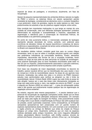 Plano de Manejo do Parque Nacional da Serra da Canastra                                          207
                                                          3. Análise da Unidade de Conservação


especial de áreas de pastagens, e encontra-se, atualmente, em fase de
recuperação.
Apesar da pequena representatividade dos ambientes lênticos naturais na região
do PNSC e entorno, os sistemas lóticos em estudo apresentam grande
variedade de tipologias, considerando-se elementos como o contexto fisiográfico
a que pertencem, ordem de grandeza, regime de vazão (perene ou não), tipos
predominantes de substrato e tipo de cobertura vegetal marginal, entre outros.
Esta condição tem importantes implicações no que tange ao manejo de uma
unidade de conservação, visto que diferentes tipologias apresentam contextos
diferenciados de exposição e susceptibilidade a impactos, capacidade de
regeneração e relevância para a conservação de mananciais hídricos, da
biodiversidade e do patrimônio paisagístico.
Do ponto de vista puramente biótico, a mencionada variedade de tipologias
representa elevada densidade de nichos, portanto, com potencial para
ocorrência de elevados índices de riqueza taxonômica e presença de táxons
endêmicos e especializados, a exemplo de tantos outros ambientes altimontanos
no Brasil e em especial Minas Gerais.
Os resultados obtidos indicam condição geral boa para os cursos d’água
amostrados, tanto no que se refere à condição estrutural quanto com relação
aos parâmetros indicadores da comunidade bentônica. Porém, elementos
impactantes, decorrentes das formas de uso e ocupação incidentes, foram
notados ao longo de boa parte da área percorrida na ocasião de amostragem.
Uma possível explicação para os bons resultados encontrados pode estar no
fato de que os impactos, predominantemente associados à pecuária extensiva,
manifestam-se geralmente de forma dispersa sobre amplas superfícies.
Com base nas situações de maior degradação encontradas no decorrer do
trabalho, parece razoável afirmar que na intensificação dos usos reside o risco
de romper-se o limite da reversibilidade natural. As áreas de uso agrícola mais
intensivo, localizadas nas calhas dos vales e no entorno do PNSC merecem
estudos mais aprofundados para verificar se atingiram ou não o limite da
reversibilidade natural. Embora Bedê (2002) sugira que este limite já possa ter
sido atingido “parece ser o caso das áreas mais intensamente manejadas ao
longo dos vales entre serras e, claro, nas regiões de entorno do PNSC”, no que
é seguido por Romero (2002) ao colocar que “... o grau de antropização nestes
vales é tão grande que praticamente impede qualquer tipo de regeneração da
vegetação outrora existente”.
No entanto, segundo esta mesma pesquisadora “... é preciso destacar que o
potencial de recuperação da vegetação (campestre) existe, desde que as áreas
atingidas não tenham sofrido alterações antrópicas demasiadas. Um exemplo
pode ser dado pela região da Garagem de Pedras, onde possivelmente existia
um antigo retiro e que desde a implementação do Parque não sofre qualquer tipo
de pressão, exceto queimadas ocasionais. Como conseqüência, as formações
campestres apresentam-se bem preservadas com um grande número de
espécies representativas deste ambiente. Um outro exemplo a ser considerado é
a região próxima ao córrego do Bárbaro que antes da criação do Parque
abrigava um antigo retiro. Atualmente verifica-se que em meio às espécies
exóticas plantadas pelos antigos moradores, tais como magueira (Mangifera
indica), jabuticabeira (Myrcia trunciflora), café (Coffea arabica), árvores de
pinheiro-do-Paraná (Araucaria angustifolia), pinheiro (Pinus sp.), as formações
 