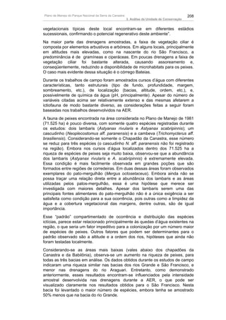 Plano de Manejo do Parque Nacional da Serra da Canastra                                          208
                                                          3. Análise da Unidade de Conservação


vegetacionais típicas deste local encontram-se em diferentes estádios
sucessionais, confirmando o potencial regenerativo deste ambiente”.
Na maior parte das drenagens amostradas, a faixa de vegetação ciliar é
composta por elementos arbustivos e arbóreos. Em alguns locais, principalmente
em altitudes mais elevadas, como na nascente do rio São Francisco, a
predominância é de gramíneas e ciperáceas. Em poucas drenagens a faixa de
vegetação ciliar foi bastante alterada, causando assoreamento e,
conseqüentemente, reduzindo a disponibilidade de microhabitats para os peixes.
O caso mais evidente dessa situação é o córrego Bateias.
Durante os trabalhos de campo foram amostrados cursos d’água com diferentes
características, tanto estruturais (tipo de fundo, profundidade, margem,
sombreamento, etc.), de localização (bacias, altitude, ordem, etc.), e,
possivelmente de química da água (pH, principalmente). Apesar do número de
variáveis citadas acima ser relativamente extenso e das mesmas afetarem a
ictiofauna de modo bastante diverso, as considerações feitas a seguir foram
baseadas nos trabalhos desenvolvidos na AER.
A fauna de peixes encontrada na área considerada no Plano de Manejo de 1981
(71.525 ha) é pouco diversa, com somente quatro espécies registradas durante
os estudos: dois lambaris (Astyanax rivularis e Astyanax scabripinnis); um
cascudinho (Neoplecostomus aff. paranensis) e a cambeva (Trichomycterus aff.
brasiliensis). Considerando-se somente o Chapadão da Canastra, esse número
se reduz para três espécies (o cascudinho N. aff. paranensis não foi registrado
na região). Embora nos cursos d’água localizados dentro dos 71.525 ha a
riqueza de espécies de peixes seja muito baixa, observou-se que a abundância
dos lambaris (Astyanax rivularis e A. scabripinnis) é extremamente elevada.
Essa condição é mais facilmente observada em grandes poções que são
formados entre regiões de corredeiras. Em duas dessas áreas foram observados
exemplares do pato-mergulhão (Mergus octosetaceus). Embora ainda não se
possa traçar uma relação direta entre a abundância dos lambaris e as áreas
utilizadas pelos patos-mergulhão, essa é uma hipótese que merece ser
investigada com maiores detalhes. Apesar dos lambaris serem uma das
principais fontes alimentares do pato-mergulhão não é a única exigência a ser
satisfeita como condição para a sua ocorrência, pois outras como a limpidez da
água e a cobertura vegetacional das margens, dentre outras, são de igual
importância.
Esse “padrão” compartimentado de ocorrência e distribuição das espécies
ictícias, parece estar relacionado principalmente às quedas d’água existentes na
região, o que seria um fator impeditivo para a colonização por um número maior
de espécies de peixes. Outros fatores que podem ser determinantes para o
padrão observado são a altitude e a ordem dos rios, hipóteses que ainda não
foram testadas localmente.
Considerando-se as áreas mais baixas (vales abaixo dos chapadões da
Canastra e da Babilônia), observa-se um aumento na riqueza de peixes, para
todas as três bacias em análise. Os dados obtidos durante os estudos de campo
indicaram uma riqueza similar nas bacias dos rios Grande e São Francisco, e
menor nas drenagens do rio Araguari. Entretanto, como demonstrado
anteriormente, esses resultados encontram-se influenciados pela intensidade
amostral desenvolvida nas drenagens durante a AER, o que pode ser
visualizado claramente nos resultados obtidos para o São Francisco. Nesta
bacia foi levantado o maior número de espécies, embora tenha se amostrado
50% menos que na bacia do rio Grande.
 
