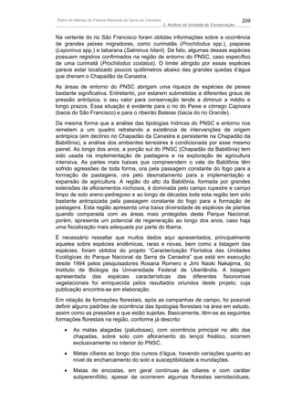 Plano de Manejo do Parque Nacional da Serra da Canastra                                          209
                                                          3. Análise da Unidade de Conservação


Na vertente do rio São Francisco foram obtidas informações sobre a ocorrência
de grandes peixes migradores, como curimatãs (Prochilodus spp.), piaparas
(Leporinus spp.) e tabarana (Salminus hilarii). De fato, algumas dessas espécies
possuem registros confirmados na região de entorno do PNSC, caso específico
de uma curimatã (Prochilodus costatus). O limite atingido por essas espécies
parece estar localizado poucos quilômetros abaixo das grandes quedas d’água
que drenam o Chapadão da Canastra.
As áreas de entorno do PNSC abrigam uma riqueza de espécies de peixes
bastante significativa. Entretanto, por estarem submetidas a diferentes graus de
pressão antrópica, o seu valor para conservação tende a diminuir a médio e
longo prazos. Essa situação é evidente para o rio do Peixe e córrego Capivara
(bacia do São Francisco) e para o ribeirão Bateias (bacia do rio Grande).
Da mesma forma que a análise das tipologias hídricas do PNSC e entorno nos
remetem a um quadro retratando a existência de intervenções de origem
antrópica (em declínio no Chapadão da Canastra e persistente na Chapadão da
Babilônia), a análise dos ambientes terrestres é condicionada por esse mesmo
painel. Ao longo dos anos, a porção sul do PNSC (Chapadão da Babilônia) tem
sido usada na implementação de pastagens e na exploração de agricultura
intensiva. As partes mais baixas que compreendem o vale da Babilônia têm
sofrido agressões de toda forma, ora pela passagem constante do fogo para a
formação de pastagens, ora pelo desmatamento para a implementação e
expansão de agricultura. A região do alto da Babilônia, formada por grandes
extensões de afloramentos rochosos, é dominada pelo campo rupestre e campo
limpo de solo areno-pedregoso e ao longo de décadas toda esta região tem sido
bastante antropizada pela passagem constante do fogo para a formação de
pastagens. Esta região apresenta uma baixa diversidade de espécies de plantas
quando comparada com as áreas mais protegidas deste Parque Nacional,
porém, apresenta um potencial de regeneração ao longo dos anos, caso haja
uma fiscalização mais adequada por parte do Ibama.
É necessário ressaltar que muitos dados aqui apresentados, principalmente
aqueles sobre espécies endêmicas, raras e novas, bem como a listagem das
espécies, foram obtidos do projeto “Caracterização Florística das Unidades
Ecológicas do Parque Nacional da Serra da Canastra” que está em execução
desde 1994 pelos pesquisadores Rosana Romero e Jimi Naoki Nakajima, do
Instituto de Biologia da Universidade Federal de Uberlândia. A listagem
apresentada das espécies características das diferentes fisionomias
vegetacionais foi enriquecida pelos resultados oriundos deste projeto, cuja
publicação encontra-se em elaboração.
Em relação às formações florestais, após as campanhas de campo, foi possível
definir alguns padrões de ocorrência das tipologias florestais na área em estudo,
assim como as pressões a que estão sujeitas. Basicamente, têm-se as seguintes
formações florestais na região, conforme já descrito:
   •    As matas alagadas (paludosas), com ocorrência principal no alto das
        chapadas, sobre solo com afloramento do lençol freático, ocorrem
        exclusivamente no interior do PNSC.
   •    Matas ciliares ao longo dos cursos d’água, havendo variações quanto ao
        nível de encharcamento do solo e susceptibilidade a inundações.
   •    Matas de encostas, em geral contínuas às ciliares e com caráter
        subperenifólio, apesar de ocorrerem algumas florestas semideciduais,
 