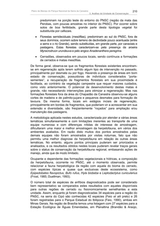 Plano de Manejo do Parque Nacional da Serra da Canastra                                          210
                                                          3. Análise da Unidade de Conservação


        predominam na porção leste do entorno do PNSC (região da mata das
        Perobas, com poucas amostras no interior do PNSC). Por ocorrer sobre
        solos de boa fertilidade, grande parte desta tipologia vegetal foi
        substituída por cafezais.
   •    Florestas semideciduais (mesófilas), predominam ao sul do PNSC, fora de
        seus domínios, ocorrem sobre terreno de declividade pouco acentuada (entre
        a serra e o rio Grande), sendo substituídas, em grande parte, por canaviais e
        pastagens. Estas florestas caracterizam-se pela presença da aroeira
        Myracrodruon urundeuva e pelo angico Anadenanthera peregrina.
   •    Cerradões, observados em poucos locais, sendo contínuos a formações
        de cerrados e matas mesófilas.
De forma geral, observa-se que os fragmentos florestais existentes encontram-
se em regeneração após terem sofrido algum tipo de intervenção no passado,
principalmente por desmate ou por fogo. Havendo a presença de áreas em bom
estado de conservação, possuidoras de indivíduos considerados “porta-
sementes”, a recuperação de fragmentos florestais em sua proximidade é
facilitada, ao contrário da vegetação campestre que requer maiores cuidados,
como visto anteriormente. O potencial de desenvolvimento destas matas é
grande, não necessitando intervenções para otimizar a regeneração. Mas nas
formações florestais fora da área do Chapadão da Canastra observou-se alguns
cortes de madeira e de palmito-juçara e pequenos desmates para formação de
lavoura. Da mesma forma, locais em estágios inciais de regeneração,
principalmente em bordas de fragmentos, que poderiam vir a acrescentar em sua
extensão e diversidade, são freqüentemente “roçados” para ampliação e/ou
manutenção das pastagens.
A metodologia aplicada nestes estudos, caracterizada por atender a várias áreas
temáticas simultaneamente e com limitações inerentes ao transporte de uma
equipe numerosa e com diferenças nítidas de interesse de amostragem,
dificultaram uma maior e melhor amostragem da herpetofauna, em vários dos
ambientes avaliados. Em razão disto muitos dos pontos amostrados pelas
demais equipes não foram amostrados por visitas noturnas, fato que não
permitiu uma melhor diagnose da herpetofauna em relação às outras áreas
temáticas. No entanto, alguns pontos principais puderam ser priorizados e
analisados, e os resultados obtidos nestes locais puderam revelar traços gerais
sobre o status de conservação da herpetofauna regional, embasando ações de
manejo, ainda que de modo limitado.
Ocupante e dependente das formações vegetacionais e hídricas, a composição
da herpetofauna, ocorrente no PNSC, até o momento observada, permite
relacionar a fauna herpetológica da região com aquela do bioma do cerrado,
com espécies típicas e quase que exclusivas deste ecossistema, como
Epipedobates flavopictus, Bufo rufus, Hyla biobeba e Leptodactylus cunicularius
(Frost, 1985; Duellman, 1993).
O número total de espécies de anfíbios diagnosticados pode ser considerado
bem representativo se comparados estes resultados com aqueles disponíveis
para outras regiões de cerrado ou fisionomicamente semelhantes a esta
unidade. Assim, enquanto já foram diagnosticadas 34 espécies para a região do
PNSC, na serra do Cipó são conhecidas 42 espécies (Feio et alii prelo) e 26
foram registradas para o Parque Estadual do Ibitipoca (Feio, 1990), ambas em
Minas Gerais. Na região de Brasília temos uma listagem com 27 espécies para a
Estação Ecológica de Águas Emendadas, em Planaltina (Brandão & Araújo,
 