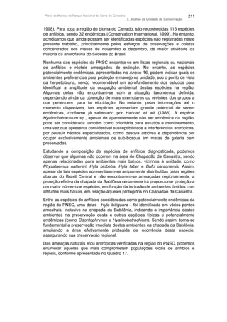Plano de Manejo do Parque Nacional da Serra da Canastra                                          211
                                                          3. Análise da Unidade de Conservação


1998). Para toda a região do bioma do Cerrado, são reconhecidas 113 espécies
de anfíbios, sendo 32 endêmicas (Conservation International, 1999). No entanto,
acreditamos que ainda possam ser identificadas espécies não registradas neste
presente trabalho, principalmente pelos esforços de observações e coletas
concentrados nos meses de novembro e dezembro, de maior atividade da
maioria da anurofauna do Sudeste do Brasil.
Nenhuma das espécies do PNSC encontra-se em listas regionais ou nacionais
de anfíbios e répteis ameaçados de extinção. No entanto, as espécies
potencialmente endêmicas, apresentadas no Anexo 16, podem indicar quais os
ambientes preferencias para proteção e manejo na unidade, sob o ponto de vista
da herpetofauna, sendo recomendável um aprofundamento dos estudos para
identificar a amplitude da ocupação ambiental destas espécies na região.
Algumas delas não encontram-se com a situação taxonômica definida,
dependendo ainda da obtenção de mais exemplares ou revisões dos grupos a
que pertencem, para tal elucidação. No entanto, pelas informações até o
momento disponíveis, tais espécies apresentam grande potencial de serem
endêmicas, conforme já salientado por Haddad et alii (1988). A espécie
Hyalinobatrachium sp., apesar de aparentemente não ser endêmica da região,
pode ser considerada também como prioritária para estudos e monitoramento,
uma vez que apresenta considerável susceptibilidade a interferências antrópicas,
por possuir hábitos especializados, como desova arbórea e dependência por
ocupar exclusivamente ambientes de sub-bosque em matas de galeria bem
preservadas.
Estudando a composição de espécies de anfíbios diagnosticada, podemos
observar que algumas não ocorrem na área do Chapadão da Canastra, sendo
apenas relacionadas para ambientes mais baixos, vizinhos à unidade, como
Physalaemus nattereri, Hyla biobeba, Hyla faber e Bufo paracnemis. Assim,
apesar de tais espécies apresentarem-se amplamente distribuídas pelas regiões
abertas do Brasil Central e não encontrarem-se ameaçadas regionalmente, a
proteção efetiva da chapada da Babilônia certamente irá proporcionar proteção a
um maior número de espécies, em função da inclusão de ambientes úmidos com
altitudes mais baixas, em relação àqueles protegidos no Chapadão da Canastra.
Entre as espécies de anfíbios consideradas como potencialmente endêmicas da
região do PNSC, uma delas - Hyla ibitiguara – foi identificada em vários pontos
amostrais, inclusive na chapada da Babilônia, indicando a importância destes
ambientes na preservação desta e outras espécies típicas e potencialmente
endêmicas (como Odontophrynus e Hyalinobatrachium). Sendo assim, torna-se
fundamental a preservação imediata destes ambientes na chapada da Babilônia,
ampliando a área efetivamente protegida de ocorrência desta espécie,
assegurando sua preservação regional.
Das ameaças naturais e/ou antrópicas verificadas na região do PNSC, podemos
enumerar aquelas que mais comprometem populações locais de anfíbios e
répteis, conforme apresentado no Quadro 17.
 