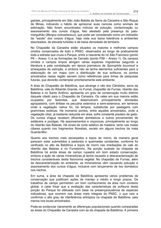 Plano de Manejo do Parque Nacional da Serra da Canastra                                          213
                                                          3. Análise da Unidade de Conservação


gaiolas, principalmente em São João Batista da Serra da Canastra e São Roque
de Minas, indicando o hábito de aprisionar aves canoras como animais de
estimação. Não foram encontrados indícios de poluição, contaminação ou
assoreamento dos cursos d’água, fato atestado pela presença do pato-
mergulhão (Mergus octosetaceus), que pode ser considerado como um indicador
da “saúde” dos corpos d’água, haja vista sua baixa tolerância a ambientes
assoreados, de elevada turbidez e de baixa densidade de lambaris.
No Chapadão da Canastra estão situados os maiores e melhores campos
úmidos conservados de todo o PNSC, observados ao longo de praticamente
toda a estrada que cruza o Parque, entre a nascente do rio São Francisco (ponto
P6 – Anexo 1) e as formações de Cerrado (ponto P58 – Anexo 1). Os campos
úmidos e campos limpos abrigam várias espécies migratórias (segundo a
literatura e pela constatação em época prematura de Sporophila bouvreuil e
ameaçadas de extinção, e embora não se tenha elementos suficientes para a
elaboração de um mapa com a distribuição de sua avifauna, os pontos
amostrados nessa região servem como referências para linhas de pesquisas
futuras, que deverão contemplar prioritariamente este ambiente.
A área do Chapadão da Babilônia, que abrange o vão dos Cândidos, serra da
Babilônia, vale do Ribeirão Grande, rio Fumal, chapadão de Furnas, ribeirão das
Bateias e rio Santo Antônio, apresenta um grau de conservação muito distinto
daquele citado para o Chapadão da Canastra. Os vales em sua maioria estão
ocupados por fazendas, que desenvolvem principalmente atividades
agropastoris, com ênfase na pecuária extensiva e semi-extensiva, em terrenos
onde a vegetação nativa foi, há tempos, substituída por pastagens com
gramíneas exóticas. Há inúmeros pontos, entre aqueles amostrados, onde a
vegetação ciliar, já bastante reduzida em área, sofre constante pisoteio de gado.
Os cursos d’água recebem efluentes domésticos e outros provenientes de
estábulos e pocilgas. Há assoreamentos e voçorocas, principalmente ao longo
do ribeirão das Bateias. Há sinais de corte seletivo de madeira, tanto nas matas
ciliares quanto nos fragmentos florestais, exceto em alguns trechos da mata
Guarda-Mor.
Quanto aos trechos mais escarpados e topos de morro, de maneira geral
parecem estar submetidos a pastoreio e queimadas constantes, conforme foi
verificado no alto da Babilônia e topos de morro nas imediações do vale do
ribeirão das Bateias e rio Fumalzinho. Na porção sudeste da chapada da
Babilônia há ainda áreas de campo rupestre em bom estado conservação,
embora a ação de várias mineradoras já tenha causado a descaracterização de
trechos consideráveis desta fisionomia vegetal. No chapadão de Furnas, além
da descaracterização do ambiente, as mineradoras vêm causando poluição e
assoreamento dos cursos d’água, inclusive com lançamento de lixo doméstico
nos riachos.
Em suma, a área da chapada da Babilônia apresenta vários problemas de
conservação que justificam ações de manejo a médio e longo prazos. Os
trabalhos de campo permitiram um bom conhecimento da área num contexto
global, e cabe frisar que a avaliação das características da avifauna desta
porção do Parque foi efetuada com base na presença/ausência de espécies
indicadoras, que ocorrem nas áreas mais íntegras do PNSC, o que veio a
confirmar o alto grau de interferência antrópica na chapada da Babilônia, pelo
menos nos locais amostrados.
Pode-se evidenciar claramente as diferenças populacionais quando comparadas
as áreas do Chapadão da Canastra com as da chapada da Babilônia. A primeira
 