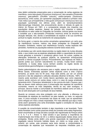 Plano de Manejo do Parque Nacional da Serra da Canastra                                          214
                                                          3. Análise da Unidade de Conservação


área detém ambientes preservados para a conservação de certas espécies de
mamíferos, como lobo-guará (Chrysocyon brachyurus), tatu-canastra (Priodontes
maximus), gato-palheiro (Oncifelis colocolo), veado-campeiro (Ozotoceros
bezoarticus), entre outras, por apresentar populações estáveis à primeira vista.
Tudo indica que principalmente o lobo-guará (Chrysocyon brachyurus) teve sua
população aumentada nos últimos anos, além do tamanduá-bandeira
(Myrmecophaga tridactyla). Isto provavelmente devido à retirada do gado do
interior do Parque em 1981, e a conseqüente redução dos impactos nas
populações destas espécies. Apesar da redução dos impactos e relativa
abundância no setor oeste do Chapadão da Canastra, indícios gerais nos levam
a acreditar que o tatu-canastra (Priodontes maximus) ainda se encontra em
situação delicada. Isto, devido à sensibilidade da espécie e de sua ocorrência
pontual na região, levando ao isolamento de subpopulações.
De forma geral, a maioria dos pontos amostrados apresentaram um certo grau
de interferência humana, mesmo nas áreas protegidas do Chapadão da
Canastra. Entretanto, mesmo sob interferência humana, muitas espécies têm
persistido, mantendo as populações estáveis durante todos esses anos.
As atividades que vêm sendo desenvolvidas na região datam de muitas décadas
atrás, o que mostra que as espécies adaptáveis detêm a capacidade de produzir
novas gerações e aumentar o arcabouço gênico local. As outras, sujeitas às
alterações ambientais de qualquer espécie, se apresentam enfraquecidas
perante a intensa ocupação humana. Provavelmente, das espécies de médio e
grande portes que ocorrem naturalmente no cerrado, muitas foram extintas
localmente, e muitas delas nunca tenham existido na região devido às
características geomorfológicas e vegetacionais.
Dados paleontológicos são escassos para a região, apesar de abundante para
Minas Gerais. Entrevistas apontam certas espécies como a anta (Tapirus
terrestris), já sendo rara há 40 anos. Hoje está extinta, por ser um animal
sensível e não tão adaptável a altitudes elevadas (Bodmer & Brooks, 1997). O
mesmo pode acontecer com muitos táxons apontados aqui como especiais,
mesmo sendo comuns em outras áreas, como é o caso do quase erradicado
tamanduá-mirim (Tamandua tetradactyla) e dos porcos-do-mato (Tayassu spp.)
Não se devem medir esforços para a conservação das espécies de mamíferos
ocorrentes, mesmo as mais adaptadas, devido ao seu valor ecológico. A
princípio, deve-se manter a comunidade de mamíferos estável como um todo, e
isto só será alcançado com a proteção de seus habitats.
Quando se compara uma área protegida com uma alterada, a diferença na
diversidade de espécies de mamíferos cai pela metade, ou mais, no segundo
caso. A única exceção é encontrada nas áreas de mata, que se apresentam
como refúgios em meio a áreas impactadas. Por mais alterada que seja a mata,
ainda assim apresenta uma certa diversidade vegetal e condições de vida para
várias espécies abordadas.
A questão da conectividade também é algo importante a ser levantado. Tanto
áreas florestais como outras possíveis áreas de conexão entre estes fragmentos,
foram encontradas ao longo de toda a porção não regularizada do Parque (sítios
4, 5, 6, 7 e 8 – Anexo 1). Este cenário é que acentua a importância da
implementação dos limites da UC e a efetiva regularização destas áreas como
protegidas. Muitas ainda detêm uma grande capacidade de regeneração da
vegetação natural formando habitats ideais, em médio ou longo prazo. No
entanto, em outras, este processo seria lento demais e comprometeria a
conservação de espécies que necessitam de respostas imediatas para o
 