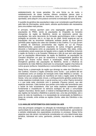 Plano de Manejo do Parque Nacional da Serra da Canastra                                          215
                                                          3. Análise da Unidade de Conservação


estabelecimento de novas gerações. De uma forma ou de outra, o
restabelecimento de áreas naturais oferece condições plenas para a
conservação da comunidade de mamíferos como um todo. Ignorar as áreas
apontadas, seria adquirir uma postura conivente à erradicação de outros táxons.
A questão da genética das populações é algo a ser considerado superficialmente
pela falta de informações, sendo assim, estudos aprofundados são necessários
para uma análise mais precisa.
A princípio, indícios apontam para uma segregação genética entre as
populações do PNSC, sendo as populações do Chapadão da Canastra
divergentes da região da Babilônia, devido ao isolamento parcial das
populações. Isto seria decorrente da formação geomorfológica onde a região
protegida se encontra, isto é, no topo de um platô. Ainda sugere-se que as
populações não se encontram totalmente isoladas devido ao fluxo gênico
permitido pelas regiões dos vales dos Cândidos e dos Coelhos. É aí que se tem
a entrada de indivíduos provenientes das regiões ao sul do Parque
(Babilônia/Gurita), possivelmente originários de outras linhagens genéticas,
elevando a heterogenia entre as populações da Canastra. São estes, então,
considerados canais essenciais de ligação entre a região da Babilônia (incluindo
a região da Gurita) e a da Canastra. Reitera-se o fato de que sem esta ligação
com as populações diferenciadas da região da Babilônia, as populações da
Canastra atingiriam um grau de isolamento e homogeneidade genética tão
grande que levaria muitos táxons à erradicação. Ainda acredita-se na
divergência genética das populações da Babilônia, devido a influência do
ecossistema de mata Atlântica observado na composição vegetal e faunística de
outros grupos (avifauna, herpetofauna) e concomitante reflexo na mastofauna.
Desta forma, a preservação da região que abrange os vales dos Cândidos e o
dos Coelhos, inclusive a região conhecida como Gurita – que poderia até ser
considerada como um ecótopo de transição entre mata Atlântica e cerrado – é
essencial para as populações de mamíferos em toda a região oeste de Minas
Gerais. Uma vez cortado este vínculo, o enfraquecimento genético poderia levar
muitas espécies à extinção local, o que já ocorreu com a anta (Tapirus terrestris)
e o que pode estar ocorrendo com o queixada (Tayassu pecari), que são
espécies sensíveis. Cabe lembrar que perdas como estas são lamentáveis para
a saúde de todo ecossistema, visto que estas espécies apresentam papel
fundamental e insubstituível na estrutura ecológica de toda a comunidade
vegetal e faunística. Sendo assim, é notável a interdependência das populações
das regiões da Canastra e Babilônia e perante isso, uma das prioridades, sob o
ponto de vista da mastofauna, é a necessidade de conservação da Babilônia e
áreas de conexão, entre ambas as regiões (Gurita, vales dos Cândidos e dos
Coelhos).

3.2.9 ANÁLISE INTERTEMÁTICA DOS DADOS DA AER
Uma das principais vantagens na utilização da metodologia da AER consiste na
oportunidade de se analisar cada situação de forma interdisciplinar, aproveitando
a estreita colaboração dos especialistas envolvidos no processo. Dessa forma
aspectos que não seriam normalmente considerados em uma determinada área
temática, sobressai em outra, ganhando, portanto, importância na avaliação
final.
 