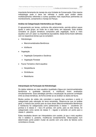 Plano de Manejo do Parque Nacional da Serra da Canastra                                          217
                                                          3. Análise da Unidade de Conservação


importante ferramenta de manejo de uma Unidade de Conservação. Esta mesma
metodologia pode e deve ser refinada e usada para avaliar dados
multidisciplinares referentes a outras questões mais específicas pertinentes ao
monitoramento, zoneamento e manejo do Parque.

Análise da Categorização Intertemática por Grupos
O agrupamento por temas, conforme dito anteriormente, permite atribuir pesos
iguais a cada grupo, ao invés de a cada tema, em separado. Esta análise
considera os grupos temáticos compostos pela vegetação, fauna e meio
aquático com um ‘peso’ ou importância equivalente. Desta forma foram definidos
com os respectivos temas que os compõem:
•   Hidrobiologia

    • Macroinvertebrados Bentônicos

    • Ictiofauna

•   Vegetação

    • Vegetação Campestre e Savânica

    • Vegetação Florestal

•   Fauna Terrestre e Semi-aquática

    • Herpetofauna

    • Ornitofauna

    • Mastofauna




Interpretação da Pontuação da Hidrobiologia
Os dados relativos ao meio aquático (qualidade d’água por macroinvertebrados
bentônicos e qualidade estrutural, e ictiofauna) foram analisados
simultaneamente. Essa estratégia permite a visualização da possível correlação
entre as áreas temáticas, de forma similar ao se analisar os dados de fauna.
Muitos pontos de coleta não coincidem e quando isso acontece o ponto é
categorizado pela valoração do tema amostrado. Observou-se que na análise
geral, a maioria dos pontos para as duas áreas (Macroinvertebrados Bentônicos
e Ictiofauna) foi categorizada como pertencendo à classe 1 - excelente (31
pontos) e à classe 2 – boa (14 pontos). Um ponto, para os dois temas, foi
categorizado como sendo de classe 3 – regular e somente um ponto para a
classe 4 - péssimo.
Estes resultados devem ser interpretados com cautela, já que o meio aquático
não é estático e, portanto, modifica-se constantemente. Observações num
determinado ponto podem mudar de acordo com uma série de fatores como
correnteza e chuvas.
 