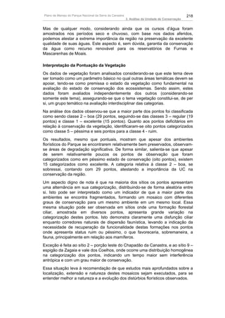Plano de Manejo do Parque Nacional da Serra da Canastra                                          218
                                                          3. Análise da Unidade de Conservação


Mas de qualquer modo, considerando ainda que os cursos d’água foram
amostrados nos períodos seco e chuvoso, com base nos dados aferidos,
podemos atestar a extrema importância da região na preservação da excelente
qualidade de suas águas. Este aspecto é, sem dúvida, garantia da conservação
da água como recurso renovável para os reservatórios de Furnas e
Mascarenhas de Moais.

Interpretação da Pontuação da Vegetação
Os dados de vegetação foram analisados considerando-se que este tema deve
ser tomado como um parâmetro básico no qual outras áreas temáticas devem se
apoiar, tendo-se como premissa o estado da vegetação como fundamental na
avaliação do estado de conservação dos ecossistemas. Sendo assim, estes
dados foram avaliados independentemente dos outros (considerando-se
somente este tema), assegurando-se que o tema vegetação constitui-se, de per
si, um grupo temático na avaliação interdisciplinar das categorias.
Na análise dos dados observou-se que a maior parte dos pontos foi classificada
como sendo classe 2 – boa (29 pontos, seguindo-se das classes 3 – regular (19
pontos) e classe 1 – excelente (15 pontos). Quanto aos pontos deficitários em
relação à conservação da vegetação, identificaram-se oito pontos categorizados
como classe 5 – péssima e seis pontos para a classe 4 - ruim.
Os resultados, mesmo que pontuais, mostram que apesar dos ambientes
florísticos do Parque se encontrarem relativamente bem preservados, observam-
se áreas de degradação significativa. De forma similar, salienta-se que apesar
de serem relativamente poucos os pontos de observação que foram
categorizados como em péssimo estado de conservação (oito pontos), existem
15 categorizados como excelente. A categoria relativa à classe 2 – boa, se
sobressai, contando com 29 pontos, atestando a importância da UC na
conservação da região.
Um aspecto digno de nota é que na maioria dos sítios os pontos apresentam
uma alternância em sua categorização, distribuindo-se de forma aleatória entre
si. Isto pode ser interpretado como um indicador de que a maior parte dos
ambientes se encontra fragmentados, formando um mosaico com diferentes
graus de conservação para um mesmo ambiente em um mesmo local. Essa
mesma situação pode ser observada em sítios onde uma formação florestal
ciliar, amostrada em diversos pontos, apresenta grande variação na
categorização destes pontos. Isto demonstra claramente uma disfunção ciliar
enquanto corredores naturais de dispersão faunística, levando a indicação da
necessidade de recuperação da funcionalidade destas formações nos pontos
onde apresenta status ruim ou péssimo, o que favoreceria, sobremaneira, a
fauna, principalmente em relação aos mamíferos.
Exceção é feita ao sítio 2 – porção leste do Chapadão da Canastra, e ao sítio 9 –
espigão da Zagaia e vale dos Coelhos, onde ocorre uma distribuição homogênea
na categorização dos pontos, indicando um tempo maior sem interferência
antrópica e com um grau maior de conservação.
Essa situação leva à recomendação de que estudos mais aprofundados sobre a
localização, extensão e natureza destes mosaicos sejam executados, para se
entender melhor a natureza e a evolução dos distúrbios florísticos observados.
 