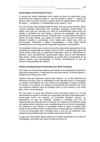 Plano de Manejo do Parque Nacional da Serra da Canastra                                          219
                                                          3. Análise da Unidade de Conservação


Interpretação da Pontuação da Fauna
A maioria dos pontos analisados sob a óptica da fauna foi classificada como
pertencendo às categorias classe 2 - boa (25 pontos) e classe 3 – regular (26
pontos). Entre os pontos de fauna, existem ainda 12 categorizados como sendo
de classe 1 – excelente, e 18 classificados como classe 4 - ruim.
Em uma primeira aproximação podemos aferir que esse grupo temático sofreu
maiores pressões decorrentes das atividades antrópicas desenvolvidas na
região. Isso pode ser explicado em razão da suscetibilidade deste grupo em
relação a atividades que não afetam a estrutura da vegetação, mas podem
eliminar toda uma parcela da fauna. Exemplo disso é a permanência de gado no
interior de matas ciliares, que apesar de manter uma boa parte da estrutura
florestal, inviabiliza o sub-bosque como habitat para várias aves como os
formicarídeos, tinamídeos e alguns rinocryptídeos, e nessa última família
destacando-se o raro macuquinho-do-planalto (Scytalopus novacapitalis).
Os resultados indicam que a maioria dos pontos observados apresentaram boas
condições de conservação em relação à fauna. Porém, a classificação regular de
vários pontos indica que se observaram freqüentes sinais de interferência ou
distúrbio, onde, provavelmente, apresentaram algum sinal de não idoneidade.
Este estudo, mesmo sendo generalizado, já aponta para a necessidade de se
realizar estudos mais aprofundados no Parque, principalmente no que diz
respeito à fragmentação dos habitats.

Análise da Categorização Intertemática por Sítios Amostrais
Com base nas médias finais podemos ter indicativos da integridade ambiental de
cada ponto pesquisado. A média geral do sítio pode indicar, em termos gerais, a
tendência de manejo para o sítio.
Aqueles sítios que obtiveram valores altos (classe 1 ou 2) são detentores de
elementos de fauna, flora ou ambientais de alta relevância para a conservação
e, portanto, demandantes de maior esforço de fiscalização e maiores cuidados
no manejo e uso público. Em relação ao zoneamento são indicativos de zonas
que requeiram maiores níveis de proteção como a zona primitiva, e em maior
grau, como a zona intangível.
Por outro lado, os sítios que obtiveram baixa pontuação (classe 4 ou 5) são
demandantes de ações no sentido de recuperação das áreas importantes para a
conservação (como por exemplo, as formações florestais ciliares), ou,
dependendo do grau de alteração, nortearia a utilização para fins de
implementação de infra-estrutura ou serviços. Em relação ao zoneamento, essas
pontuações seriam indicativas para o estabelecimento de zonas de recuperação,
uso especial ou uso intensivo. A pontuação relativa à classe 3 (regular) pode
abrigar a zona primitiva (onde os valores para a conservação são consideráveis),
a zona de recuperação até a indicação para a zona de uso extensivo. Essa
categoria de pontuação exige uma análise mais pormenorizada.
A seguir são comentados alguns aspectos da análise intertemática, por sítios de
investigação, que podem ser vistos no mapa da Figura 30.
 