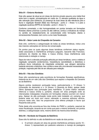 Plano de Manejo do Parque Nacional da Serra da Canastra                                          221
                                                          3. Análise da Unidade de Conservação


Sítio 01 – Entorno Nordeste
Este sítio apesar de situar-se em áreas de domínio privado assume uma média final
entre bom e regular, principalmente em razão de: (1) elevada qualidade da água e
alta valoração para ictiofauna; (2) presença de duas áreas de alta relevância para a
fauna e vegetação florestal (Mata dos Henriques - ponto 2 – Anexo 1) e para a
vegetação savânica (RPPN do Cerradão - ponto 4 - Anexo 1).
Conforme comentado, a não homogeneidade em pontos tomados em formações
florestais ciliares próximas e pontos de alta valência, conduz a indicativos de manejo
no sentido de restabelecimento de conectividade entre formações ciliares e
remanescentes florestais, bem como a uma maior fiscalização.

Sítio 02 – Setor Leste do Chapadão da Canastra
Este sítio, conforme a categorização de todas as áreas temáticas, indica uma
das maiores valorações em termos de conservação.
Os pontos para os quais algumas áreas temáticas conferiram status regular,
estão associados à interferência antrópica (Jaguaré, nascente São Francisco,
cachoeira do ribeirão da Mata, e Casca d’Anta). Essa interferência está
relacionada à visitação e manejo.
Digna de nota é a elevada pontuação atribuída por áreas temáticas, como a relativa à
vegetação campestre (endemismos), herpetofauna (sensibilidade a distúrbios) e
avifauna (bons indicadores de integridade ambiental), que abrigam elementos
bastante sensíveis a distúrbios. Isso confere a esse sítio uma elevada necessidade de
proteção, majorada pelo fato de ser utilizada para visitação.

Sítio 03 – Vão dos Cândidos
Esse sítio caracteriza-se pela ocorrência de formações florestais significativas,
tratando-se de um vale (vão dos Cândidos) que separa o chapadão da Canastra
ao da Babilônia.
Alguns pontos receberam pontuação baixa, particularmente o 13 (Anexo 1)
(mineração de diamante) e o 14 (Anexo 1) (fazenda do Brás), apesar deste
último apresentar boa pontuação para mamíferos. O ponto melhor valorado
refere-se à Casca d’Anta e, portanto, situado em área protegida onde as
intervenções indesejadas (impactos em formações ciliares) ocorrem em menor
grau. Apesar de alta pontuação neste ponto está instalado um camping, que
poderia estar em local com menor valoração e mesmos atributos cênicos,
comuns neste sítio. Isso iria proporcionar uma efetiva proteção à fauna que
freqüenta este ponto.
Parte deste sítio encontra-se fora dos limites do PNSC e, portanto, passível de
maior fiscalização, levando-se em conta que para o mesmo ambiente, em pontos
distintos, a categorização varia, mesmo dentro da mesma área temática.

Sítio 04 – Nordeste da Chapada da Babilônia
Esse sítio foi definido no alto da Babilônia em razão de dois pontos:
   •    O primeiro situado em área de grande interferência antrópica (ponto 16 -
        Anexo 1) representado por pastoreio extensivo e manejo de pastagens
 