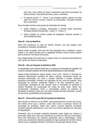 Plano de Manejo do Parque Nacional da Serra da Canastra                                          222
                                                          3. Análise da Unidade de Conservação


        pelo fogo. Seus efeitos se fazem representar pela baixa pontuação de
        todas as áreas, mais particularmente, aves e mamíferos.
   •    O segundo (ponto 17 - Anexo 1) por situação distinta, apesar de ainda
        estar sob domínio privado, trata-se da Guarda-Mor, formação florestal
        bem conservada.
Essa situação remete a dois grupos de indicações de manejo:
   •    Ações voltadas à proteção, fiscalização e controle desta importante
        formação florestal (Guarda-Mor – ponto 17 - Anexo 1).
   •    Ações voltadas ao correto manejo de pastagens enquanto persistir a
        dominialidade privada.

Sítio 05 – Vão da Babilônia
Esse sítio localiza-se no vale do ribeirão Grande, uma das regiões mais
ocupadas do chapadão da Babilônia.
Apesar desta ocupação, este sítio tem alta valoração para a ictiofauna, corpos
d’água e, em alguns pontos para a vegetação florestal, sendo inclusive regular
para a avifauna, na maioria dos pontos.
Sua categorização final entre bom e regular indica um razoável aproveitamento
sob o ponto de vista da conservação.

Sítio 06 – Alto da Chapada da Babilônia (SW)
A característica mais marcante deste sítio é a presença de mineração de quartzitos. Os
campos e cerrados rupestres vêm sendo descaracterizados por essa atividade.
Apesar desta interferência, alguns pontos, como o 28 – (Anexo 1), formado por
extensos afloramentos rochosos de relevo íngreme, assumindo formas de
escarpas acentuadas, em meio a campos rupestres e limpos, obtiveram
expressiva pontuação, indicativo de majoração de seu nível de proteção. Essa
disposição de eventos, ambientes frágeis e de alta importância para a
conservação, atividades de alto impacto como a mineração de quartzitos e
relativa facilidade de recuperação em razão de solos rasos, desde que
devidamente manejados, indica a necessidade urgente de paralisar as
atividades minerárias, antes que uma área considerável seja impactada, a ponto
de não haver possibilidade de recuperação.

Sítio 07 – Entorno/Encosta SW da Chapada da Babilônia
Sítio situado no extremo sul do PNSC, mais particularmente na serra de Furnas.
Da mesma forma que o anterior, neste sítio ocorre a presença incisiva de
mineração de quartzitos. Neste sítio, porém, ocorrem algumas formações
florestais bastante significativas, como as do rio Fumal e algumas com alto grau
de degradação.
Entretanto, são os cerrados rupestres presentes nesta região que valoram a
pontuação deste sítio, pela sua importância do ponto de vista da conservação.
Esse sítio demonstrou ser bastante significativo para a hidrobiologia. Vários
pontos que apresentam elevada qualidade de água apresentam também baixos
valores para a vegetação florestal, orientando a recuperação destes pontos.
 