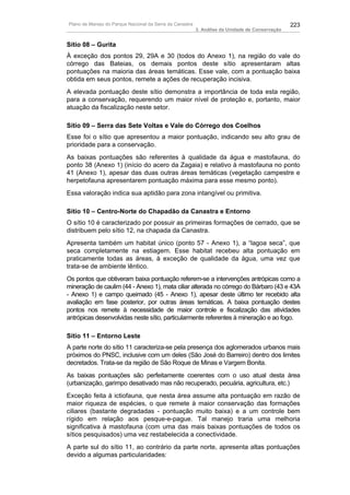 Plano de Manejo do Parque Nacional da Serra da Canastra                                          223
                                                          3. Análise da Unidade de Conservação


Sítio 08 – Gurita
À exceção dos pontos 29, 29A e 30 (todos do Anexo 1), na região do vale do
córrego das Bateias, os demais pontos deste sítio apresentaram altas
pontuações na maioria das áreas temáticas. Esse vale, com a pontuação baixa
obtida em seus pontos, remete a ações de recuperação incisiva.
A elevada pontuação deste sítio demonstra a importância de toda esta região,
para a conservação, requerendo um maior nível de proteção e, portanto, maior
atuação da fiscalização neste setor.

Sítio 09 – Serra das Sete Voltas e Vale do Córrego dos Coelhos
Esse foi o sítio que apresentou a maior pontuação, indicando seu alto grau de
prioridade para a conservação.
As baixas pontuações são referentes à qualidade da água e mastofauna, do
ponto 38 (Anexo 1) (início do acero da Zagaia) e relativo à mastofauna no ponto
41 (Anexo 1), apesar das duas outras áreas temáticas (vegetação campestre e
herpetofauna apresentarem pontuação máxima para esse mesmo ponto).
Essa valoração indica sua aptidão para zona intangível ou primitiva.

Sítio 10 – Centro-Norte do Chapadão da Canastra e Entorno
O sítio 10 é caracterizado por possuir as primeiras formações de cerrado, que se
distribuem pelo sítio 12, na chapada da Canastra.
Apresenta também um habitat único (ponto 57 - Anexo 1), a “lagoa seca”, que
seca completamente na estiagem. Esse habitat recebeu alta pontuação em
praticamente todas as áreas, à exceção de qualidade da água, uma vez que
trata-se de ambiente lêntico.
Os pontos que obtiveram baixa pontuação referem-se a intervenções antrópicas como a
mineração de caulim (44 - Anexo 1), mata ciliar alterada no córrego do Bárbaro (43 e 43A
- Anexo 1) e campo queimado (45 - Anexo 1), apesar deste último ter recebido alta
avaliação em fase posterior, por outras áreas temáticas. A baixa pontuação destes
pontos nos remete à necessidade de maior controle e fiscalização das atividades
antrópicas desenvolvidas neste sítio, particularmente referentes à mineração e ao fogo.

Sítio 11 – Entorno Leste
A parte norte do sítio 11 caracteriza-se pela presença dos aglomerados urbanos mais
próximos do PNSC, inclusive com um deles (São José do Barreiro) dentro dos limites
decretados. Trata-se da região de São Roque de Minas e Vargem Bonita.
As baixas pontuações são perfeitamente coerentes com o uso atual desta área
(urbanização, garimpo desativado mas não recuperado, pecuária, agricultura, etc.)
Exceção feita à ictiofauna, que nesta área assume alta pontuação em razão de
maior riqueza de espécies, o que remete à maior conservação das formações
ciliares (bastante degradadas - pontuação muito baixa) e a um controle bem
rígido em relação aos pesque-e-pague. Tal manejo traria uma melhoria
significativa à mastofauna (com uma das mais baixas pontuações de todos os
sítios pesquisados) uma vez restabelecida a conectividade.
A parte sul do sítio 11, ao contrário da parte norte, apresenta altas pontuações
devido a algumas particularidades:
 