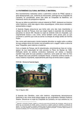 Plano de Manejo do Parque Nacional da Serra da Canastra                                             225
                                                          3. Análise da Unidade de Conservação


3.3 PATRIMÔNIO CULTURAL MATERIAL E IMATERIAL
Nos levantamentos realizados sobre o patrimônio cultural do PNSC apenas a
área desapropriada, que, conforme já mencionado, restringe-se ao Chapadão da
Canastra, foi considerada, tendo sido dado ao Chapadão da Babilônia, um
tratamento dentro da perspectiva regional.
No que se refere ao patrimônio cultural material do PNSC, destacam-se diversos
sítios históricos, entre eles alguns sítios arqueológicos, ainda pouco estudados,
apresentados a seguir.
A fazenda Zagaia presume-se que tenha sido uma das mais importantes e
antigas da área do Parque, teve sua origem ligada à expansão das atividades
pecuárias no século XIX. Situada no sopé da vertente norte do chapadão, que
originalmente levava o seu nome, servia também como pouso para os que
cruzavam o caminho que corta as serras na direção do antigo sertão da Farinha
Podre.
Seu nome está relacionado à lenda bastante difundida na região sobre a prática
de seus antigos donos de montar uma armadilha com a zagaia2 sobre a cama de
seus 2hóspedes, para matá-los e roubá-los.
Com a criação do Parque, ela foi abandonada, encontrando-se hoje em ruínas,
apesar de sua restauração ter sido prevista no Plano de Manejo de 1988.
Edificada dentro do sistema construtivo tradicional, em adobe, a fazenda
mantém hoje parte de suas paredes e cobertura, como pode ser visto na Foto
60. Apesar das suas precárias condições físicas, a fazenda continua sendo um
marco histórico importante, especialmente pela força da lenda sobre a zagaia.

FOTO 60 – Ruínas da Fazenda Zagaia.




Foto: S. Rigueira, 2002.




A fazenda dos Cândidos, outro sítio histórico, originalmente denominava-se
Quilombo e seu nome atual estaria ligado ao seu proprietário Cândido Florêncio
Seabra. Situava-se no sopé do Chapadão da Canastra, em sua vertente sul, no

2
  Segundo o dicionário Houaiss, zagaia é o nome de uma árvore da família das cornáceas, nativa do sul    da
África que, por derivação de sentido, passou a denominar a madeira usada em mobiliário e confecção       de
lanças. Por metonímia, passou a designar qualquer lança de madeira usada pelos povos caçadores do sul    da
África e, com esta acepção, encontrava-se no vocabulário medieval português. A variante zagaia aparece   no
Dicionário de Bluteau, de 1712, como lança curta para arremesso.
 